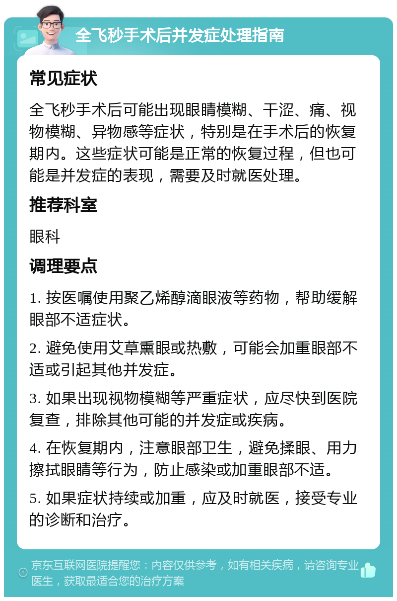 全飞秒手术后并发症处理指南 常见症状 全飞秒手术后可能出现眼睛模糊、干涩、痛、视物模糊、异物感等症状，特别是在手术后的恢复期内。这些症状可能是正常的恢复过程，但也可能是并发症的表现，需要及时就医处理。 推荐科室 眼科 调理要点 1. 按医嘱使用聚乙烯醇滴眼液等药物，帮助缓解眼部不适症状。 2. 避免使用艾草熏眼或热敷，可能会加重眼部不适或引起其他并发症。 3. 如果出现视物模糊等严重症状，应尽快到医院复查，排除其他可能的并发症或疾病。 4. 在恢复期内，注意眼部卫生，避免揉眼、用力擦拭眼睛等行为，防止感染或加重眼部不适。 5. 如果症状持续或加重，应及时就医，接受专业的诊断和治疗。