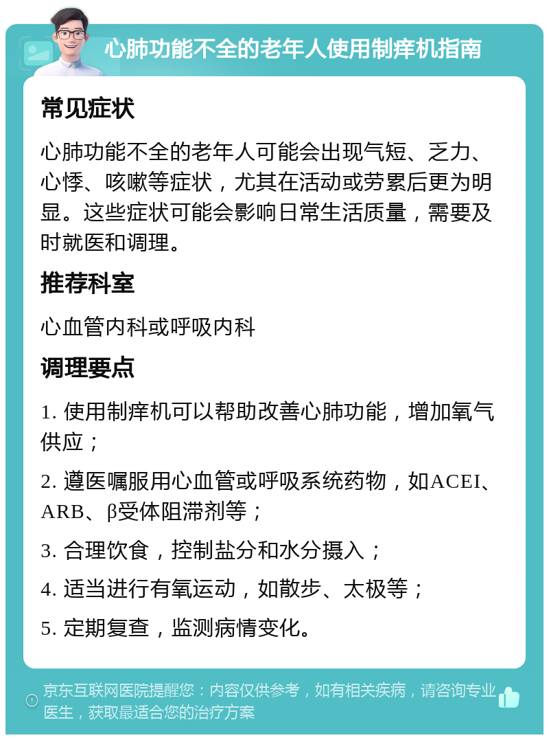 心肺功能不全的老年人使用制痒机指南 常见症状 心肺功能不全的老年人可能会出现气短、乏力、心悸、咳嗽等症状，尤其在活动或劳累后更为明显。这些症状可能会影响日常生活质量，需要及时就医和调理。 推荐科室 心血管内科或呼吸内科 调理要点 1. 使用制痒机可以帮助改善心肺功能，增加氧气供应； 2. 遵医嘱服用心血管或呼吸系统药物，如ACEI、ARB、β受体阻滞剂等； 3. 合理饮食，控制盐分和水分摄入； 4. 适当进行有氧运动，如散步、太极等； 5. 定期复查，监测病情变化。