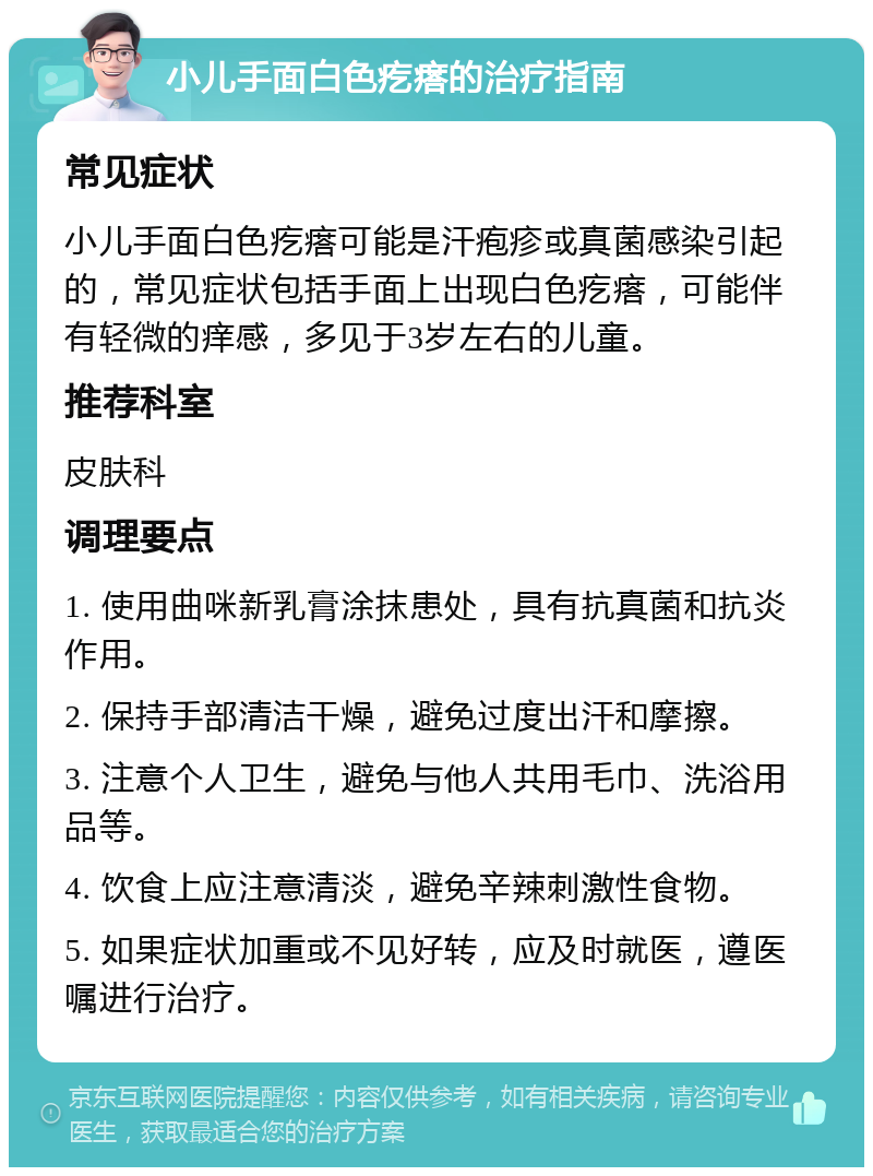 小儿手面白色疙瘩的治疗指南 常见症状 小儿手面白色疙瘩可能是汗疱疹或真菌感染引起的，常见症状包括手面上出现白色疙瘩，可能伴有轻微的痒感，多见于3岁左右的儿童。 推荐科室 皮肤科 调理要点 1. 使用曲咪新乳膏涂抹患处，具有抗真菌和抗炎作用。 2. 保持手部清洁干燥，避免过度出汗和摩擦。 3. 注意个人卫生，避免与他人共用毛巾、洗浴用品等。 4. 饮食上应注意清淡，避免辛辣刺激性食物。 5. 如果症状加重或不见好转，应及时就医，遵医嘱进行治疗。