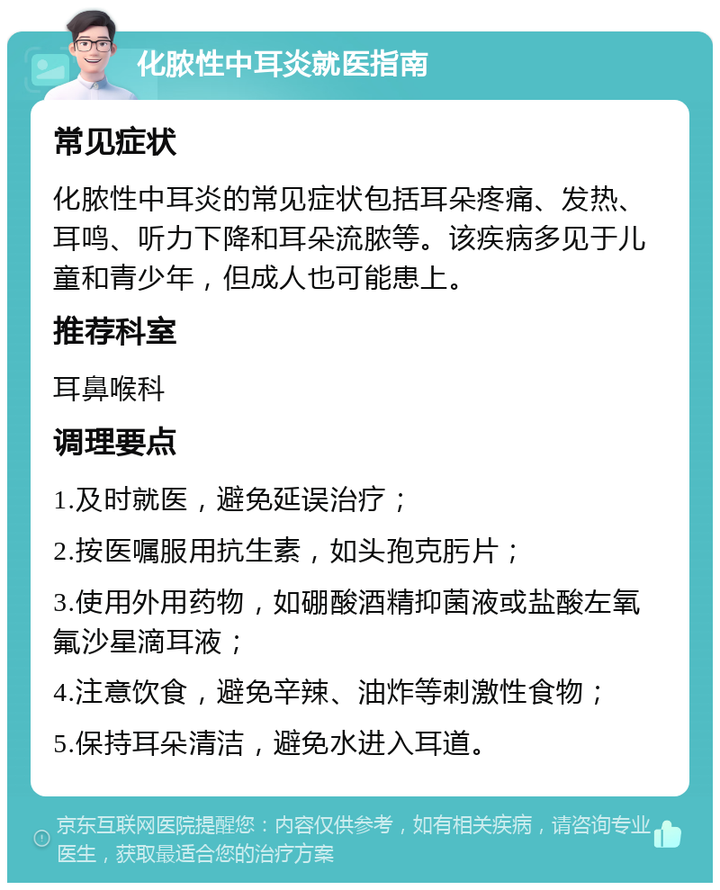 化脓性中耳炎就医指南 常见症状 化脓性中耳炎的常见症状包括耳朵疼痛、发热、耳鸣、听力下降和耳朵流脓等。该疾病多见于儿童和青少年，但成人也可能患上。 推荐科室 耳鼻喉科 调理要点 1.及时就医，避免延误治疗； 2.按医嘱服用抗生素，如头孢克肟片； 3.使用外用药物，如硼酸酒精抑菌液或盐酸左氧氟沙星滴耳液； 4.注意饮食，避免辛辣、油炸等刺激性食物； 5.保持耳朵清洁，避免水进入耳道。