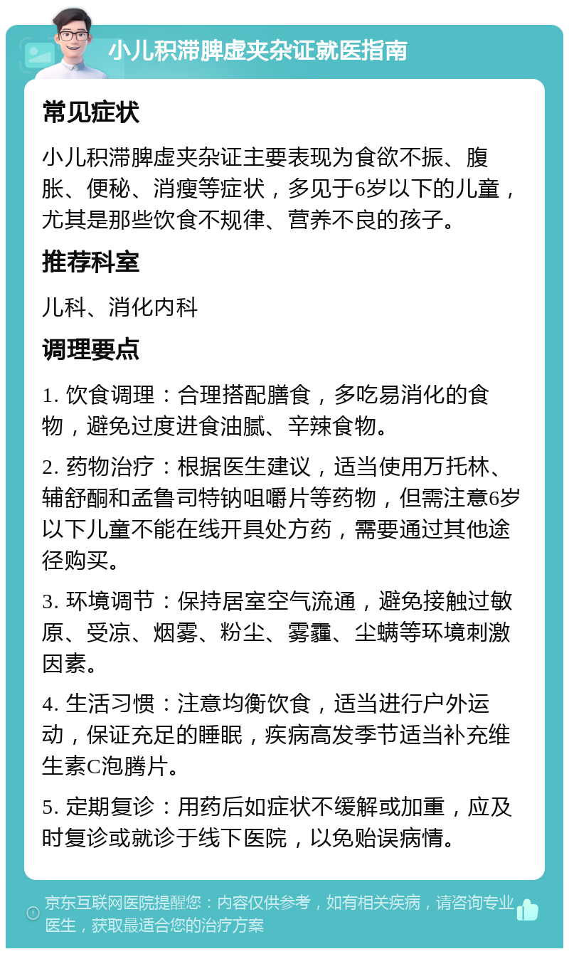 小儿积滞脾虚夹杂证就医指南 常见症状 小儿积滞脾虚夹杂证主要表现为食欲不振、腹胀、便秘、消瘦等症状，多见于6岁以下的儿童，尤其是那些饮食不规律、营养不良的孩子。 推荐科室 儿科、消化内科 调理要点 1. 饮食调理：合理搭配膳食，多吃易消化的食物，避免过度进食油腻、辛辣食物。 2. 药物治疗：根据医生建议，适当使用万托林、辅舒酮和孟鲁司特钠咀嚼片等药物，但需注意6岁以下儿童不能在线开具处方药，需要通过其他途径购买。 3. 环境调节：保持居室空气流通，避免接触过敏原、受凉、烟雾、粉尘、雾霾、尘螨等环境刺激因素。 4. 生活习惯：注意均衡饮食，适当进行户外运动，保证充足的睡眠，疾病高发季节适当补充维生素C泡腾片。 5. 定期复诊：用药后如症状不缓解或加重，应及时复诊或就诊于线下医院，以免贻误病情。