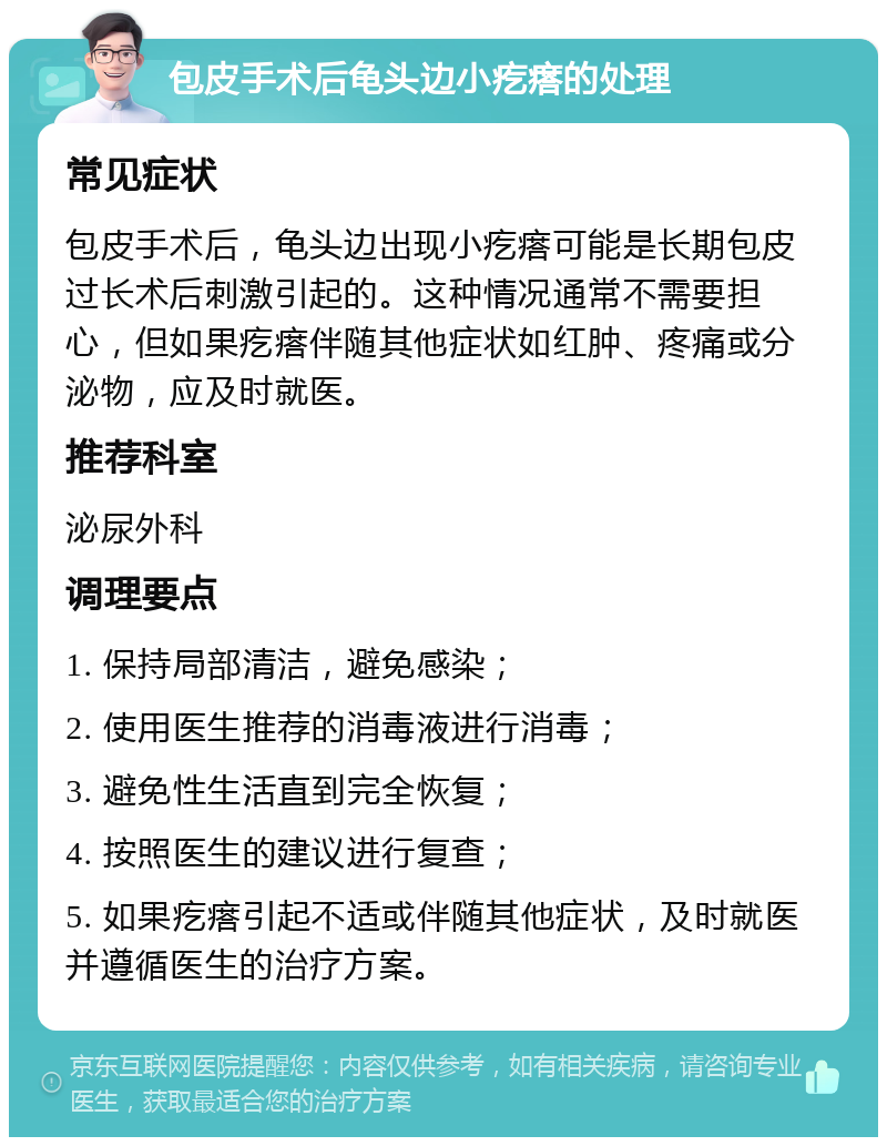 包皮手术后龟头边小疙瘩的处理 常见症状 包皮手术后，龟头边出现小疙瘩可能是长期包皮过长术后刺激引起的。这种情况通常不需要担心，但如果疙瘩伴随其他症状如红肿、疼痛或分泌物，应及时就医。 推荐科室 泌尿外科 调理要点 1. 保持局部清洁，避免感染； 2. 使用医生推荐的消毒液进行消毒； 3. 避免性生活直到完全恢复； 4. 按照医生的建议进行复查； 5. 如果疙瘩引起不适或伴随其他症状，及时就医并遵循医生的治疗方案。