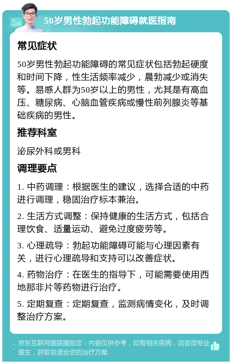 50岁男性勃起功能障碍就医指南 常见症状 50岁男性勃起功能障碍的常见症状包括勃起硬度和时间下降，性生活频率减少，晨勃减少或消失等。易感人群为50岁以上的男性，尤其是有高血压、糖尿病、心脑血管疾病或慢性前列腺炎等基础疾病的男性。 推荐科室 泌尿外科或男科 调理要点 1. 中药调理：根据医生的建议，选择合适的中药进行调理，稳固治疗标本兼治。 2. 生活方式调整：保持健康的生活方式，包括合理饮食、适量运动、避免过度疲劳等。 3. 心理疏导：勃起功能障碍可能与心理因素有关，进行心理疏导和支持可以改善症状。 4. 药物治疗：在医生的指导下，可能需要使用西地那非片等药物进行治疗。 5. 定期复查：定期复查，监测病情变化，及时调整治疗方案。