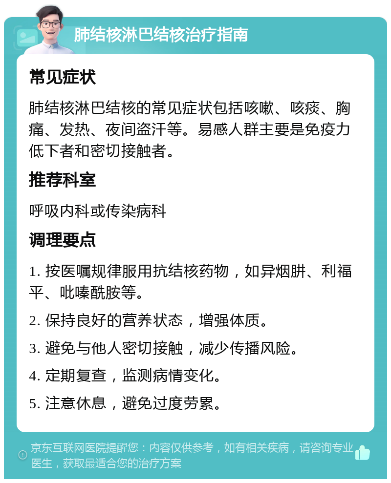 肺结核淋巴结核治疗指南 常见症状 肺结核淋巴结核的常见症状包括咳嗽、咳痰、胸痛、发热、夜间盗汗等。易感人群主要是免疫力低下者和密切接触者。 推荐科室 呼吸内科或传染病科 调理要点 1. 按医嘱规律服用抗结核药物，如异烟肼、利福平、吡嗪酰胺等。 2. 保持良好的营养状态，增强体质。 3. 避免与他人密切接触，减少传播风险。 4. 定期复查，监测病情变化。 5. 注意休息，避免过度劳累。