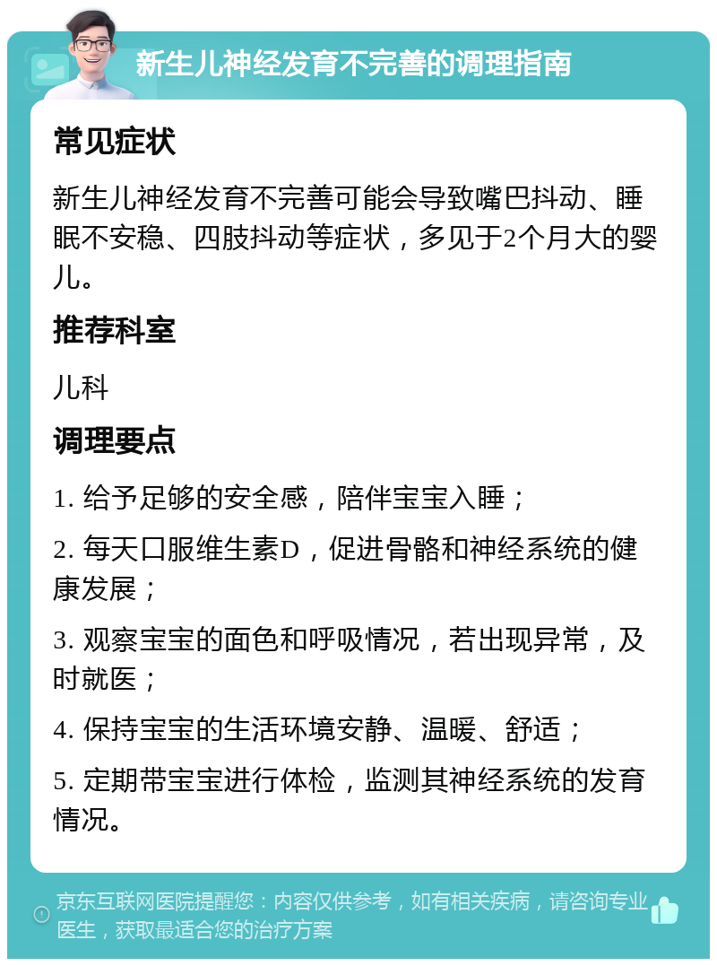 新生儿神经发育不完善的调理指南 常见症状 新生儿神经发育不完善可能会导致嘴巴抖动、睡眠不安稳、四肢抖动等症状，多见于2个月大的婴儿。 推荐科室 儿科 调理要点 1. 给予足够的安全感，陪伴宝宝入睡； 2. 每天口服维生素D，促进骨骼和神经系统的健康发展； 3. 观察宝宝的面色和呼吸情况，若出现异常，及时就医； 4. 保持宝宝的生活环境安静、温暖、舒适； 5. 定期带宝宝进行体检，监测其神经系统的发育情况。