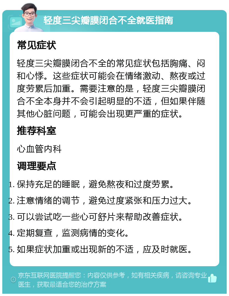 轻度三尖瓣膜闭合不全就医指南 常见症状 轻度三尖瓣膜闭合不全的常见症状包括胸痛、闷和心悸。这些症状可能会在情绪激动、熬夜或过度劳累后加重。需要注意的是，轻度三尖瓣膜闭合不全本身并不会引起明显的不适，但如果伴随其他心脏问题，可能会出现更严重的症状。 推荐科室 心血管内科 调理要点 保持充足的睡眠，避免熬夜和过度劳累。 注意情绪的调节，避免过度紧张和压力过大。 可以尝试吃一些心可舒片来帮助改善症状。 定期复查，监测病情的变化。 如果症状加重或出现新的不适，应及时就医。