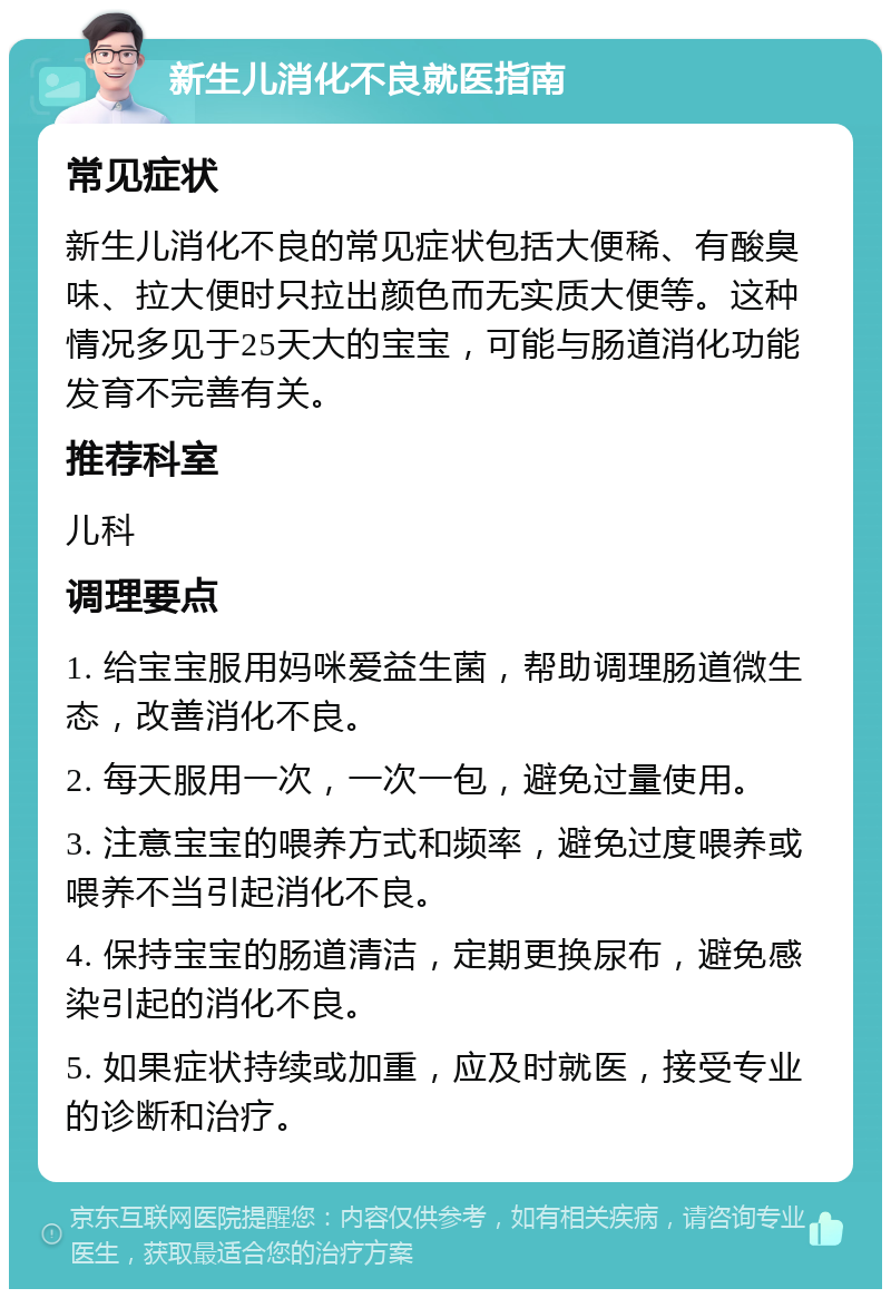 新生儿消化不良就医指南 常见症状 新生儿消化不良的常见症状包括大便稀、有酸臭味、拉大便时只拉出颜色而无实质大便等。这种情况多见于25天大的宝宝，可能与肠道消化功能发育不完善有关。 推荐科室 儿科 调理要点 1. 给宝宝服用妈咪爱益生菌，帮助调理肠道微生态，改善消化不良。 2. 每天服用一次，一次一包，避免过量使用。 3. 注意宝宝的喂养方式和频率，避免过度喂养或喂养不当引起消化不良。 4. 保持宝宝的肠道清洁，定期更换尿布，避免感染引起的消化不良。 5. 如果症状持续或加重，应及时就医，接受专业的诊断和治疗。