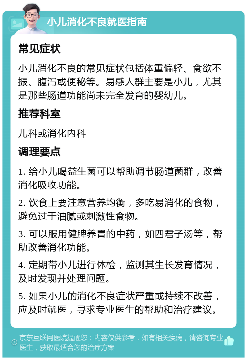 小儿消化不良就医指南 常见症状 小儿消化不良的常见症状包括体重偏轻、食欲不振、腹泻或便秘等。易感人群主要是小儿，尤其是那些肠道功能尚未完全发育的婴幼儿。 推荐科室 儿科或消化内科 调理要点 1. 给小儿喝益生菌可以帮助调节肠道菌群，改善消化吸收功能。 2. 饮食上要注意营养均衡，多吃易消化的食物，避免过于油腻或刺激性食物。 3. 可以服用健脾养胃的中药，如四君子汤等，帮助改善消化功能。 4. 定期带小儿进行体检，监测其生长发育情况，及时发现并处理问题。 5. 如果小儿的消化不良症状严重或持续不改善，应及时就医，寻求专业医生的帮助和治疗建议。