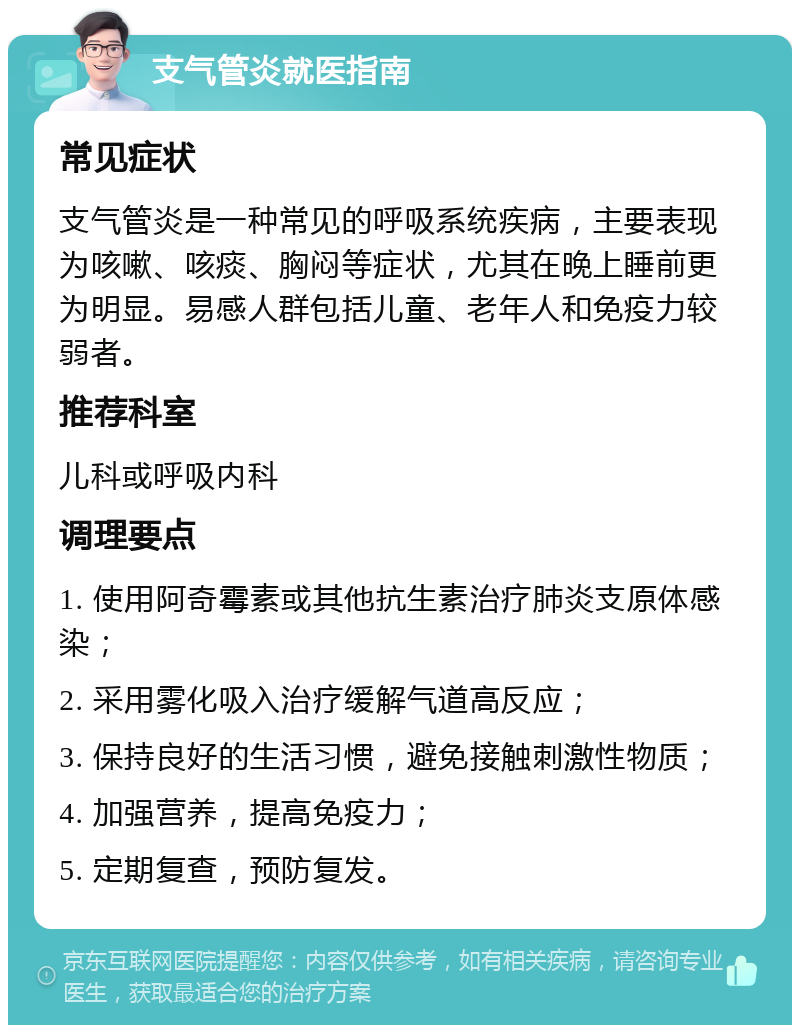 支气管炎就医指南 常见症状 支气管炎是一种常见的呼吸系统疾病，主要表现为咳嗽、咳痰、胸闷等症状，尤其在晚上睡前更为明显。易感人群包括儿童、老年人和免疫力较弱者。 推荐科室 儿科或呼吸内科 调理要点 1. 使用阿奇霉素或其他抗生素治疗肺炎支原体感染； 2. 采用雾化吸入治疗缓解气道高反应； 3. 保持良好的生活习惯，避免接触刺激性物质； 4. 加强营养，提高免疫力； 5. 定期复查，预防复发。