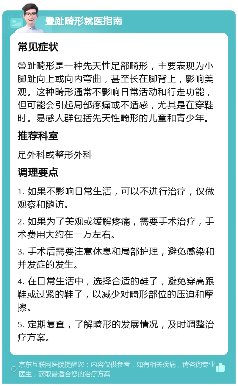 叠趾畸形就医指南 常见症状 叠趾畸形是一种先天性足部畸形，主要表现为小脚趾向上或向内弯曲，甚至长在脚背上，影响美观。这种畸形通常不影响日常活动和行走功能，但可能会引起局部疼痛或不适感，尤其是在穿鞋时。易感人群包括先天性畸形的儿童和青少年。 推荐科室 足外科或整形外科 调理要点 1. 如果不影响日常生活，可以不进行治疗，仅做观察和随访。 2. 如果为了美观或缓解疼痛，需要手术治疗，手术费用大约在一万左右。 3. 手术后需要注意休息和局部护理，避免感染和并发症的发生。 4. 在日常生活中，选择合适的鞋子，避免穿高跟鞋或过紧的鞋子，以减少对畸形部位的压迫和摩擦。 5. 定期复查，了解畸形的发展情况，及时调整治疗方案。