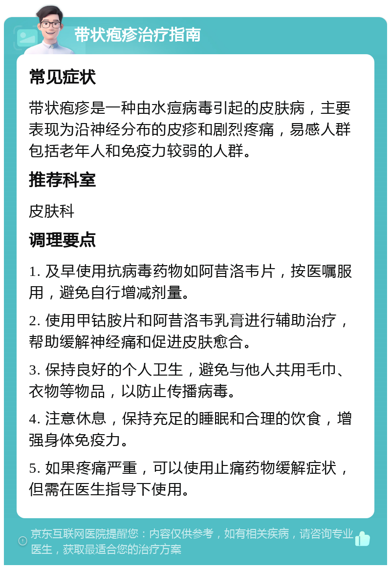 带状疱疹治疗指南 常见症状 带状疱疹是一种由水痘病毒引起的皮肤病，主要表现为沿神经分布的皮疹和剧烈疼痛，易感人群包括老年人和免疫力较弱的人群。 推荐科室 皮肤科 调理要点 1. 及早使用抗病毒药物如阿昔洛韦片，按医嘱服用，避免自行增减剂量。 2. 使用甲钴胺片和阿昔洛韦乳膏进行辅助治疗，帮助缓解神经痛和促进皮肤愈合。 3. 保持良好的个人卫生，避免与他人共用毛巾、衣物等物品，以防止传播病毒。 4. 注意休息，保持充足的睡眠和合理的饮食，增强身体免疫力。 5. 如果疼痛严重，可以使用止痛药物缓解症状，但需在医生指导下使用。