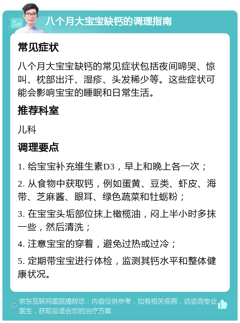 八个月大宝宝缺钙的调理指南 常见症状 八个月大宝宝缺钙的常见症状包括夜间啼哭、惊叫、枕部出汗、湿疹、头发稀少等。这些症状可能会影响宝宝的睡眠和日常生活。 推荐科室 儿科 调理要点 1. 给宝宝补充维生素D3，早上和晚上各一次； 2. 从食物中获取钙，例如蛋黄、豆类、虾皮、海带、芝麻酱、眼耳、绿色蔬菜和牡蛎粉； 3. 在宝宝头垢部位抹上橄榄油，闷上半小时多抹一些，然后清洗； 4. 注意宝宝的穿着，避免过热或过冷； 5. 定期带宝宝进行体检，监测其钙水平和整体健康状况。