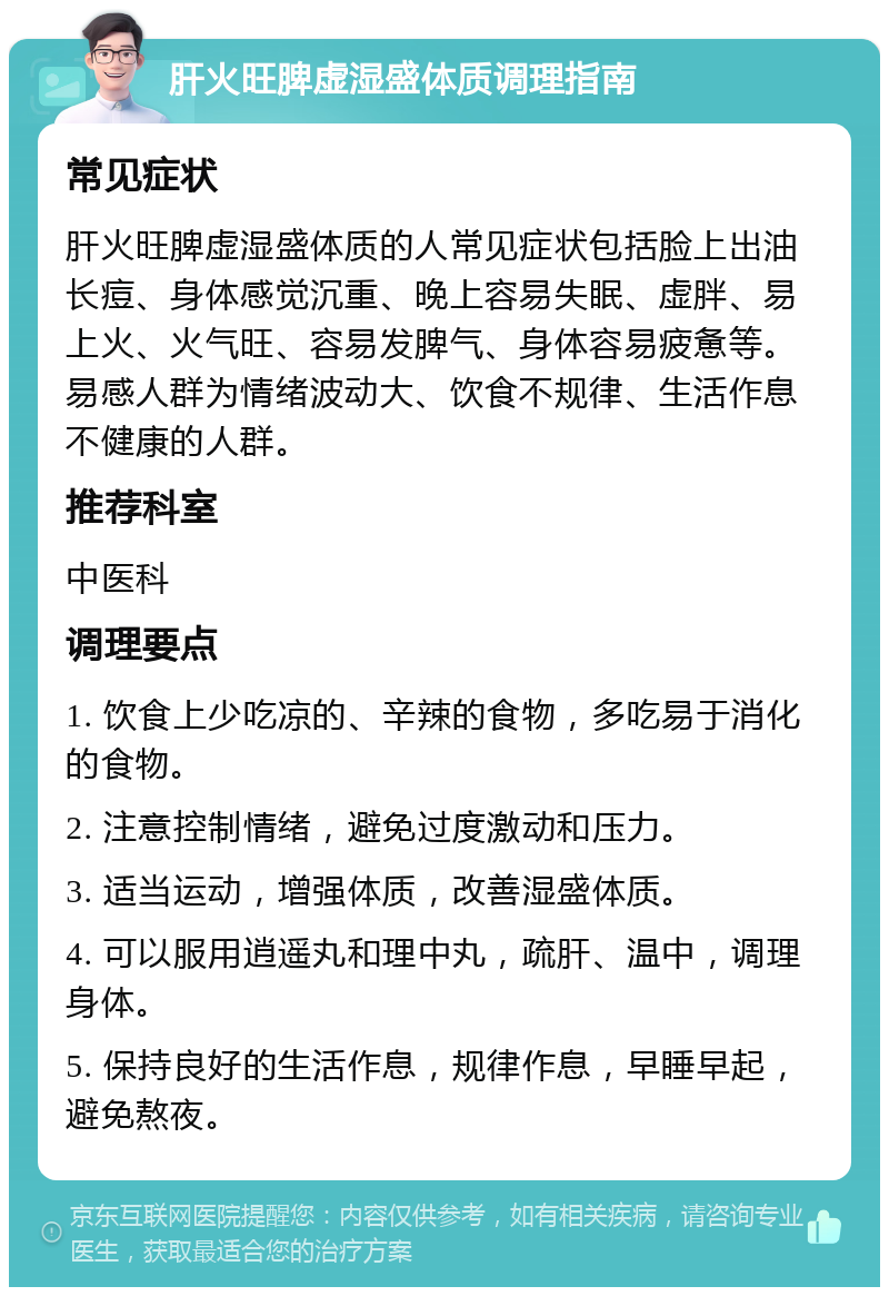 肝火旺脾虚湿盛体质调理指南 常见症状 肝火旺脾虚湿盛体质的人常见症状包括脸上出油长痘、身体感觉沉重、晚上容易失眠、虚胖、易上火、火气旺、容易发脾气、身体容易疲惫等。易感人群为情绪波动大、饮食不规律、生活作息不健康的人群。 推荐科室 中医科 调理要点 1. 饮食上少吃凉的、辛辣的食物，多吃易于消化的食物。 2. 注意控制情绪，避免过度激动和压力。 3. 适当运动，增强体质，改善湿盛体质。 4. 可以服用逍遥丸和理中丸，疏肝、温中，调理身体。 5. 保持良好的生活作息，规律作息，早睡早起，避免熬夜。