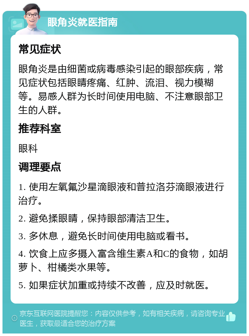 眼角炎就医指南 常见症状 眼角炎是由细菌或病毒感染引起的眼部疾病，常见症状包括眼睛疼痛、红肿、流泪、视力模糊等。易感人群为长时间使用电脑、不注意眼部卫生的人群。 推荐科室 眼科 调理要点 1. 使用左氧氟沙星滴眼液和普拉洛芬滴眼液进行治疗。 2. 避免揉眼睛，保持眼部清洁卫生。 3. 多休息，避免长时间使用电脑或看书。 4. 饮食上应多摄入富含维生素A和C的食物，如胡萝卜、柑橘类水果等。 5. 如果症状加重或持续不改善，应及时就医。