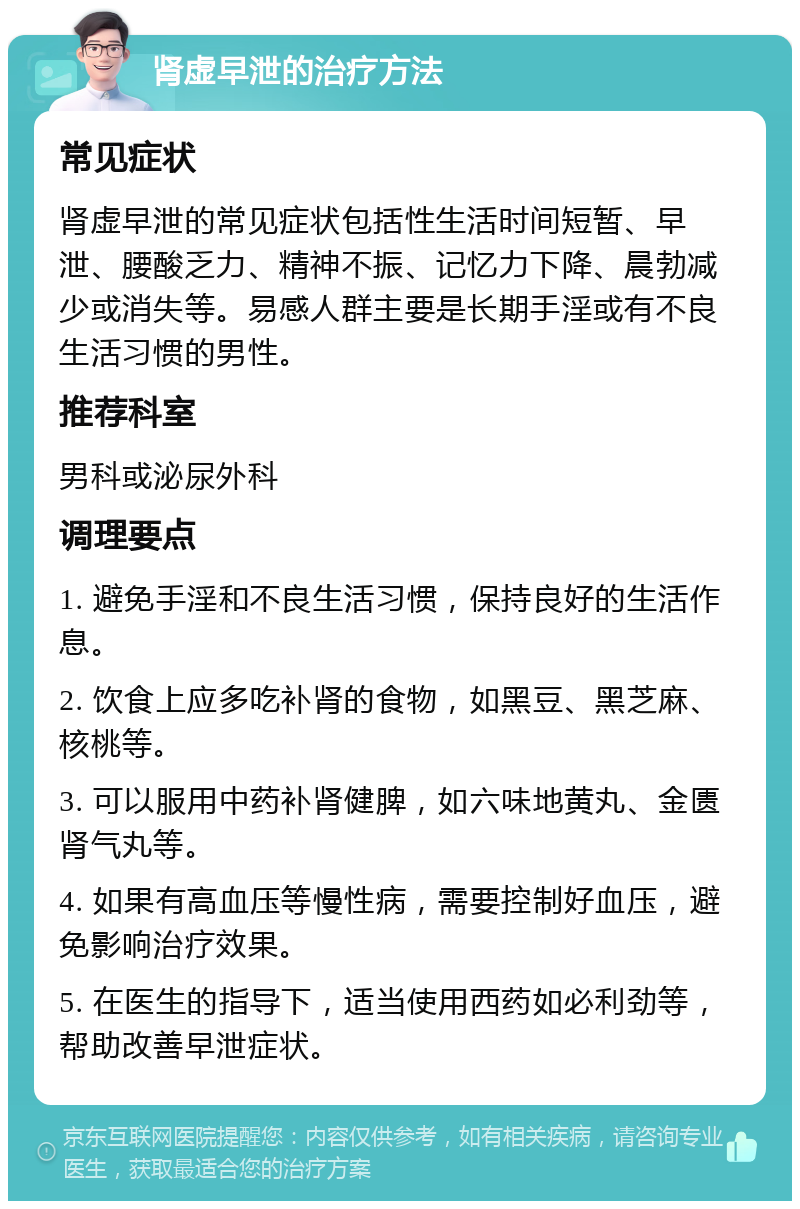 肾虚早泄的治疗方法 常见症状 肾虚早泄的常见症状包括性生活时间短暂、早泄、腰酸乏力、精神不振、记忆力下降、晨勃减少或消失等。易感人群主要是长期手淫或有不良生活习惯的男性。 推荐科室 男科或泌尿外科 调理要点 1. 避免手淫和不良生活习惯，保持良好的生活作息。 2. 饮食上应多吃补肾的食物，如黑豆、黑芝麻、核桃等。 3. 可以服用中药补肾健脾，如六味地黄丸、金匮肾气丸等。 4. 如果有高血压等慢性病，需要控制好血压，避免影响治疗效果。 5. 在医生的指导下，适当使用西药如必利劲等，帮助改善早泄症状。