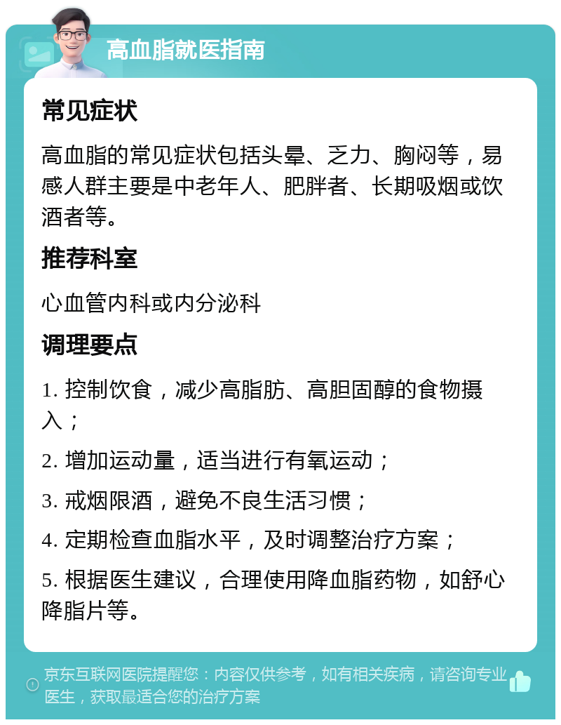 高血脂就医指南 常见症状 高血脂的常见症状包括头晕、乏力、胸闷等，易感人群主要是中老年人、肥胖者、长期吸烟或饮酒者等。 推荐科室 心血管内科或内分泌科 调理要点 1. 控制饮食，减少高脂肪、高胆固醇的食物摄入； 2. 增加运动量，适当进行有氧运动； 3. 戒烟限酒，避免不良生活习惯； 4. 定期检查血脂水平，及时调整治疗方案； 5. 根据医生建议，合理使用降血脂药物，如舒心降脂片等。