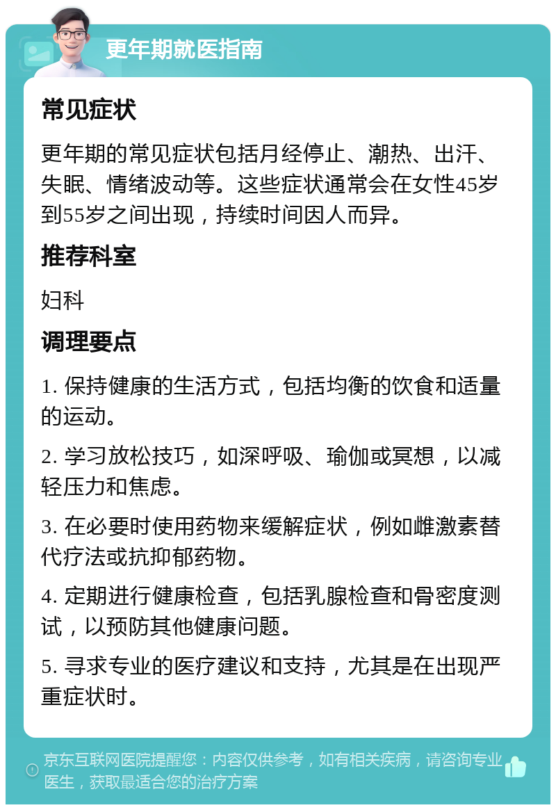 更年期就医指南 常见症状 更年期的常见症状包括月经停止、潮热、出汗、失眠、情绪波动等。这些症状通常会在女性45岁到55岁之间出现，持续时间因人而异。 推荐科室 妇科 调理要点 1. 保持健康的生活方式，包括均衡的饮食和适量的运动。 2. 学习放松技巧，如深呼吸、瑜伽或冥想，以减轻压力和焦虑。 3. 在必要时使用药物来缓解症状，例如雌激素替代疗法或抗抑郁药物。 4. 定期进行健康检查，包括乳腺检查和骨密度测试，以预防其他健康问题。 5. 寻求专业的医疗建议和支持，尤其是在出现严重症状时。