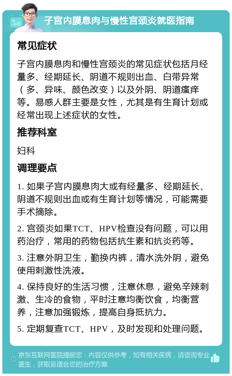 子宫内膜息肉与慢性宫颈炎就医指南 常见症状 子宫内膜息肉和慢性宫颈炎的常见症状包括月经量多、经期延长、阴道不规则出血、白带异常（多、异味、颜色改变）以及外阴、阴道瘙痒等。易感人群主要是女性，尤其是有生育计划或经常出现上述症状的女性。 推荐科室 妇科 调理要点 1. 如果子宫内膜息肉大或有经量多、经期延长、阴道不规则出血或有生育计划等情况，可能需要手术摘除。 2. 宫颈炎如果TCT、HPV检查没有问题，可以用药治疗，常用的药物包括抗生素和抗炎药等。 3. 注意外阴卫生，勤换内裤，清水洗外阴，避免使用刺激性洗液。 4. 保持良好的生活习惯，注意休息，避免辛辣刺激、生冷的食物，平时注意均衡饮食，均衡营养，注意加强锻炼，提高自身抵抗力。 5. 定期复查TCT、HPV，及时发现和处理问题。