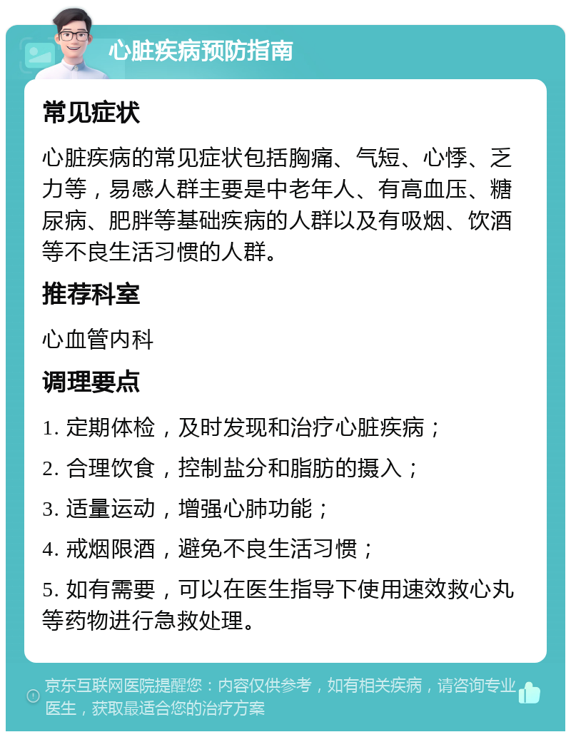 心脏疾病预防指南 常见症状 心脏疾病的常见症状包括胸痛、气短、心悸、乏力等，易感人群主要是中老年人、有高血压、糖尿病、肥胖等基础疾病的人群以及有吸烟、饮酒等不良生活习惯的人群。 推荐科室 心血管内科 调理要点 1. 定期体检，及时发现和治疗心脏疾病； 2. 合理饮食，控制盐分和脂肪的摄入； 3. 适量运动，增强心肺功能； 4. 戒烟限酒，避免不良生活习惯； 5. 如有需要，可以在医生指导下使用速效救心丸等药物进行急救处理。