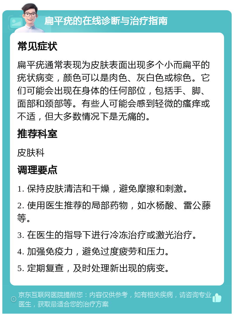 扁平疣的在线诊断与治疗指南 常见症状 扁平疣通常表现为皮肤表面出现多个小而扁平的疣状病变，颜色可以是肉色、灰白色或棕色。它们可能会出现在身体的任何部位，包括手、脚、面部和颈部等。有些人可能会感到轻微的瘙痒或不适，但大多数情况下是无痛的。 推荐科室 皮肤科 调理要点 1. 保持皮肤清洁和干燥，避免摩擦和刺激。 2. 使用医生推荐的局部药物，如水杨酸、雷公藤等。 3. 在医生的指导下进行冷冻治疗或激光治疗。 4. 加强免疫力，避免过度疲劳和压力。 5. 定期复查，及时处理新出现的病变。