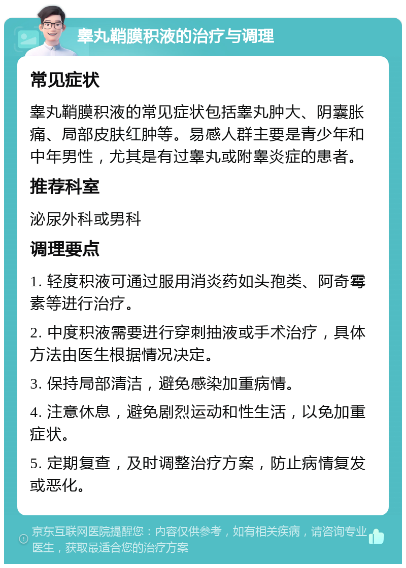 睾丸鞘膜积液的治疗与调理 常见症状 睾丸鞘膜积液的常见症状包括睾丸肿大、阴囊胀痛、局部皮肤红肿等。易感人群主要是青少年和中年男性，尤其是有过睾丸或附睾炎症的患者。 推荐科室 泌尿外科或男科 调理要点 1. 轻度积液可通过服用消炎药如头孢类、阿奇霉素等进行治疗。 2. 中度积液需要进行穿刺抽液或手术治疗，具体方法由医生根据情况决定。 3. 保持局部清洁，避免感染加重病情。 4. 注意休息，避免剧烈运动和性生活，以免加重症状。 5. 定期复查，及时调整治疗方案，防止病情复发或恶化。