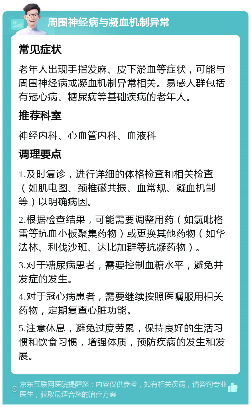 周围神经病与凝血机制异常 常见症状 老年人出现手指发麻、皮下淤血等症状，可能与周围神经病或凝血机制异常相关。易感人群包括有冠心病、糖尿病等基础疾病的老年人。 推荐科室 神经内科、心血管内科、血液科 调理要点 1.及时复诊，进行详细的体格检查和相关检查（如肌电图、颈椎磁共振、血常规、凝血机制等）以明确病因。 2.根据检查结果，可能需要调整用药（如氯吡格雷等抗血小板聚集药物）或更换其他药物（如华法林、利伐沙班、达比加群等抗凝药物）。 3.对于糖尿病患者，需要控制血糖水平，避免并发症的发生。 4.对于冠心病患者，需要继续按照医嘱服用相关药物，定期复查心脏功能。 5.注意休息，避免过度劳累，保持良好的生活习惯和饮食习惯，增强体质，预防疾病的发生和发展。