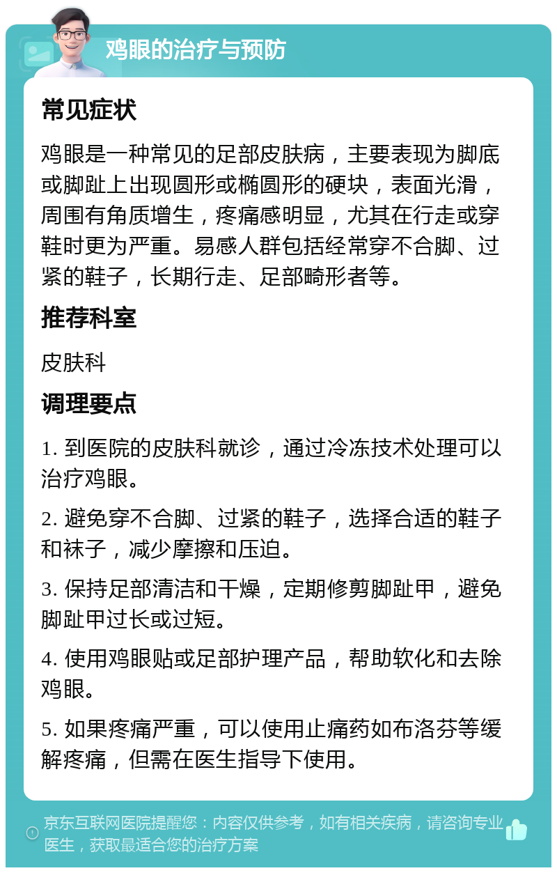 鸡眼的治疗与预防 常见症状 鸡眼是一种常见的足部皮肤病，主要表现为脚底或脚趾上出现圆形或椭圆形的硬块，表面光滑，周围有角质增生，疼痛感明显，尤其在行走或穿鞋时更为严重。易感人群包括经常穿不合脚、过紧的鞋子，长期行走、足部畸形者等。 推荐科室 皮肤科 调理要点 1. 到医院的皮肤科就诊，通过冷冻技术处理可以治疗鸡眼。 2. 避免穿不合脚、过紧的鞋子，选择合适的鞋子和袜子，减少摩擦和压迫。 3. 保持足部清洁和干燥，定期修剪脚趾甲，避免脚趾甲过长或过短。 4. 使用鸡眼贴或足部护理产品，帮助软化和去除鸡眼。 5. 如果疼痛严重，可以使用止痛药如布洛芬等缓解疼痛，但需在医生指导下使用。