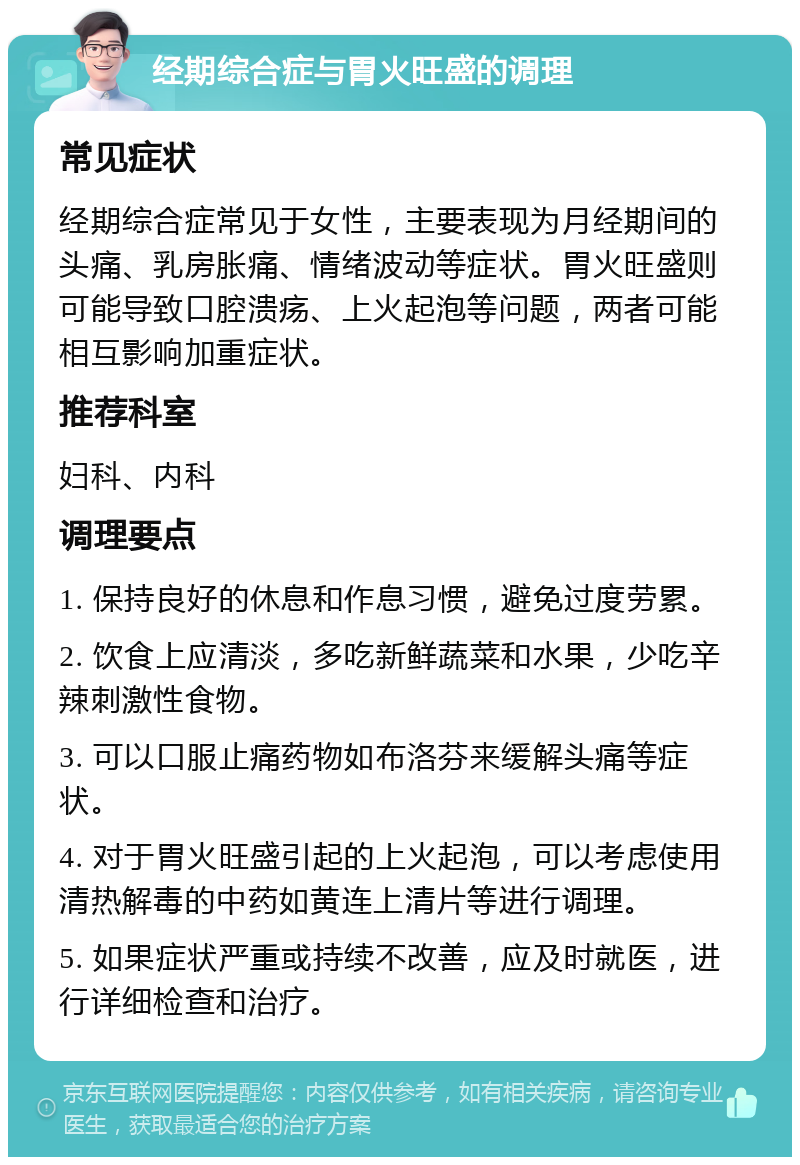 经期综合症与胃火旺盛的调理 常见症状 经期综合症常见于女性，主要表现为月经期间的头痛、乳房胀痛、情绪波动等症状。胃火旺盛则可能导致口腔溃疡、上火起泡等问题，两者可能相互影响加重症状。 推荐科室 妇科、内科 调理要点 1. 保持良好的休息和作息习惯，避免过度劳累。 2. 饮食上应清淡，多吃新鲜蔬菜和水果，少吃辛辣刺激性食物。 3. 可以口服止痛药物如布洛芬来缓解头痛等症状。 4. 对于胃火旺盛引起的上火起泡，可以考虑使用清热解毒的中药如黄连上清片等进行调理。 5. 如果症状严重或持续不改善，应及时就医，进行详细检查和治疗。