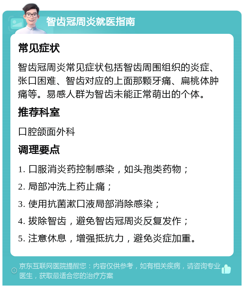 智齿冠周炎就医指南 常见症状 智齿冠周炎常见症状包括智齿周围组织的炎症、张口困难、智齿对应的上面那颗牙痛、扁桃体肿痛等。易感人群为智齿未能正常萌出的个体。 推荐科室 口腔颌面外科 调理要点 1. 口服消炎药控制感染，如头孢类药物； 2. 局部冲洗上药止痛； 3. 使用抗菌漱口液局部消除感染； 4. 拔除智齿，避免智齿冠周炎反复发作； 5. 注意休息，增强抵抗力，避免炎症加重。