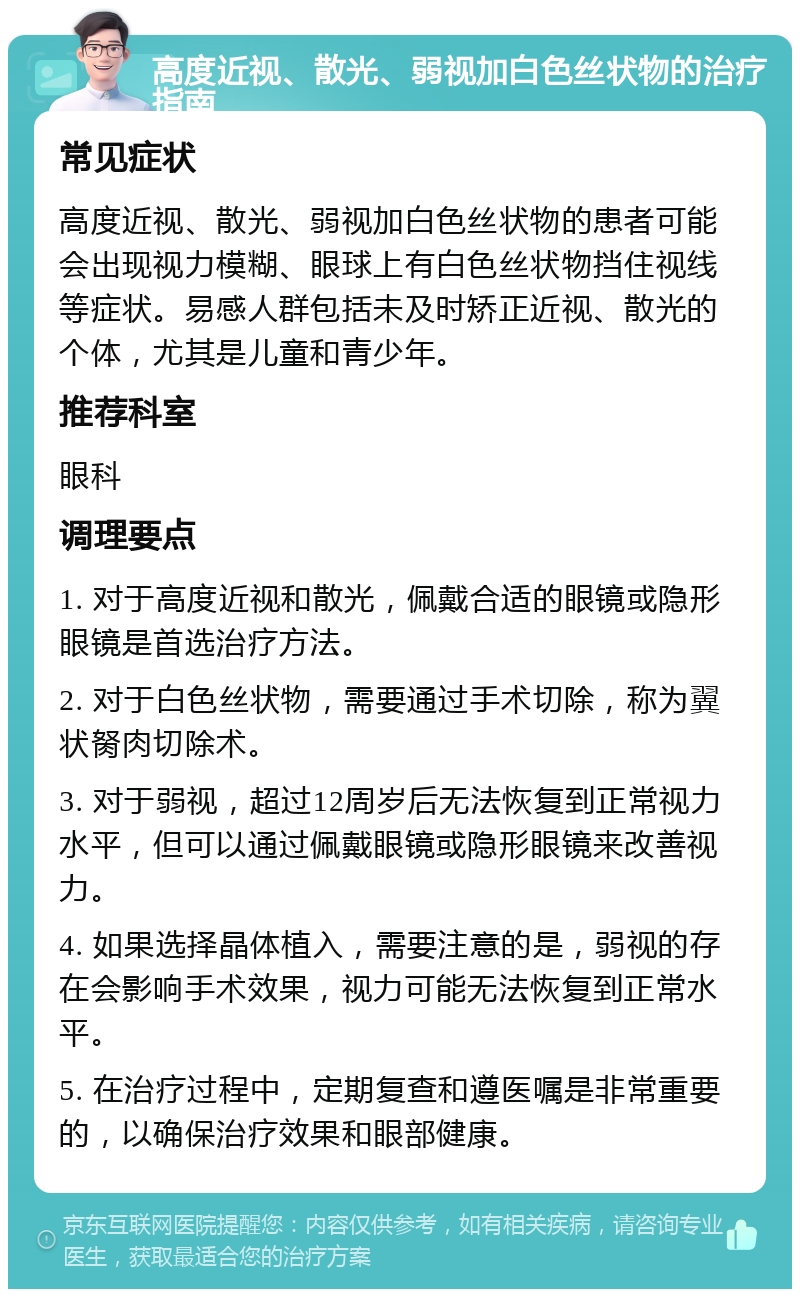 高度近视、散光、弱视加白色丝状物的治疗指南 常见症状 高度近视、散光、弱视加白色丝状物的患者可能会出现视力模糊、眼球上有白色丝状物挡住视线等症状。易感人群包括未及时矫正近视、散光的个体，尤其是儿童和青少年。 推荐科室 眼科 调理要点 1. 对于高度近视和散光，佩戴合适的眼镜或隐形眼镜是首选治疗方法。 2. 对于白色丝状物，需要通过手术切除，称为翼状胬肉切除术。 3. 对于弱视，超过12周岁后无法恢复到正常视力水平，但可以通过佩戴眼镜或隐形眼镜来改善视力。 4. 如果选择晶体植入，需要注意的是，弱视的存在会影响手术效果，视力可能无法恢复到正常水平。 5. 在治疗过程中，定期复查和遵医嘱是非常重要的，以确保治疗效果和眼部健康。