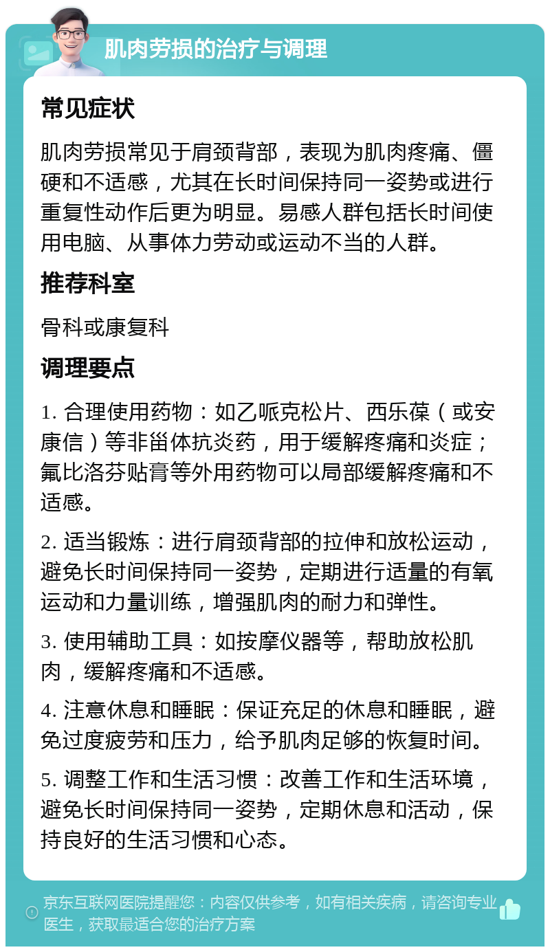 肌肉劳损的治疗与调理 常见症状 肌肉劳损常见于肩颈背部，表现为肌肉疼痛、僵硬和不适感，尤其在长时间保持同一姿势或进行重复性动作后更为明显。易感人群包括长时间使用电脑、从事体力劳动或运动不当的人群。 推荐科室 骨科或康复科 调理要点 1. 合理使用药物：如乙哌克松片、西乐葆（或安康信）等非甾体抗炎药，用于缓解疼痛和炎症；氟比洛芬贴膏等外用药物可以局部缓解疼痛和不适感。 2. 适当锻炼：进行肩颈背部的拉伸和放松运动，避免长时间保持同一姿势，定期进行适量的有氧运动和力量训练，增强肌肉的耐力和弹性。 3. 使用辅助工具：如按摩仪器等，帮助放松肌肉，缓解疼痛和不适感。 4. 注意休息和睡眠：保证充足的休息和睡眠，避免过度疲劳和压力，给予肌肉足够的恢复时间。 5. 调整工作和生活习惯：改善工作和生活环境，避免长时间保持同一姿势，定期休息和活动，保持良好的生活习惯和心态。