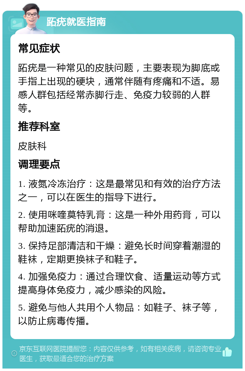 跖疣就医指南 常见症状 跖疣是一种常见的皮肤问题，主要表现为脚底或手指上出现的硬块，通常伴随有疼痛和不适。易感人群包括经常赤脚行走、免疫力较弱的人群等。 推荐科室 皮肤科 调理要点 1. 液氮冷冻治疗：这是最常见和有效的治疗方法之一，可以在医生的指导下进行。 2. 使用咪喹莫特乳膏：这是一种外用药膏，可以帮助加速跖疣的消退。 3. 保持足部清洁和干燥：避免长时间穿着潮湿的鞋袜，定期更换袜子和鞋子。 4. 加强免疫力：通过合理饮食、适量运动等方式提高身体免疫力，减少感染的风险。 5. 避免与他人共用个人物品：如鞋子、袜子等，以防止病毒传播。