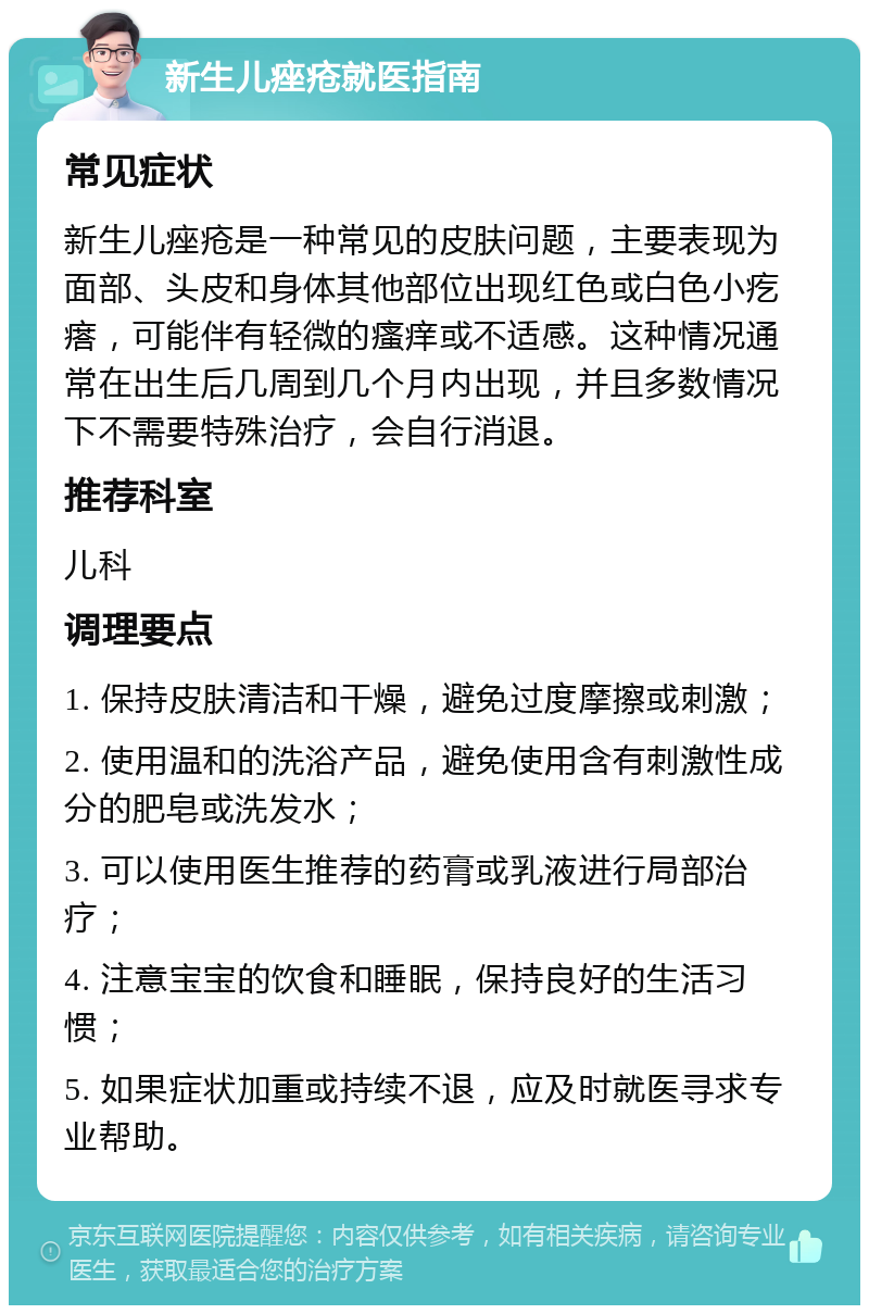 新生儿痤疮就医指南 常见症状 新生儿痤疮是一种常见的皮肤问题，主要表现为面部、头皮和身体其他部位出现红色或白色小疙瘩，可能伴有轻微的瘙痒或不适感。这种情况通常在出生后几周到几个月内出现，并且多数情况下不需要特殊治疗，会自行消退。 推荐科室 儿科 调理要点 1. 保持皮肤清洁和干燥，避免过度摩擦或刺激； 2. 使用温和的洗浴产品，避免使用含有刺激性成分的肥皂或洗发水； 3. 可以使用医生推荐的药膏或乳液进行局部治疗； 4. 注意宝宝的饮食和睡眠，保持良好的生活习惯； 5. 如果症状加重或持续不退，应及时就医寻求专业帮助。