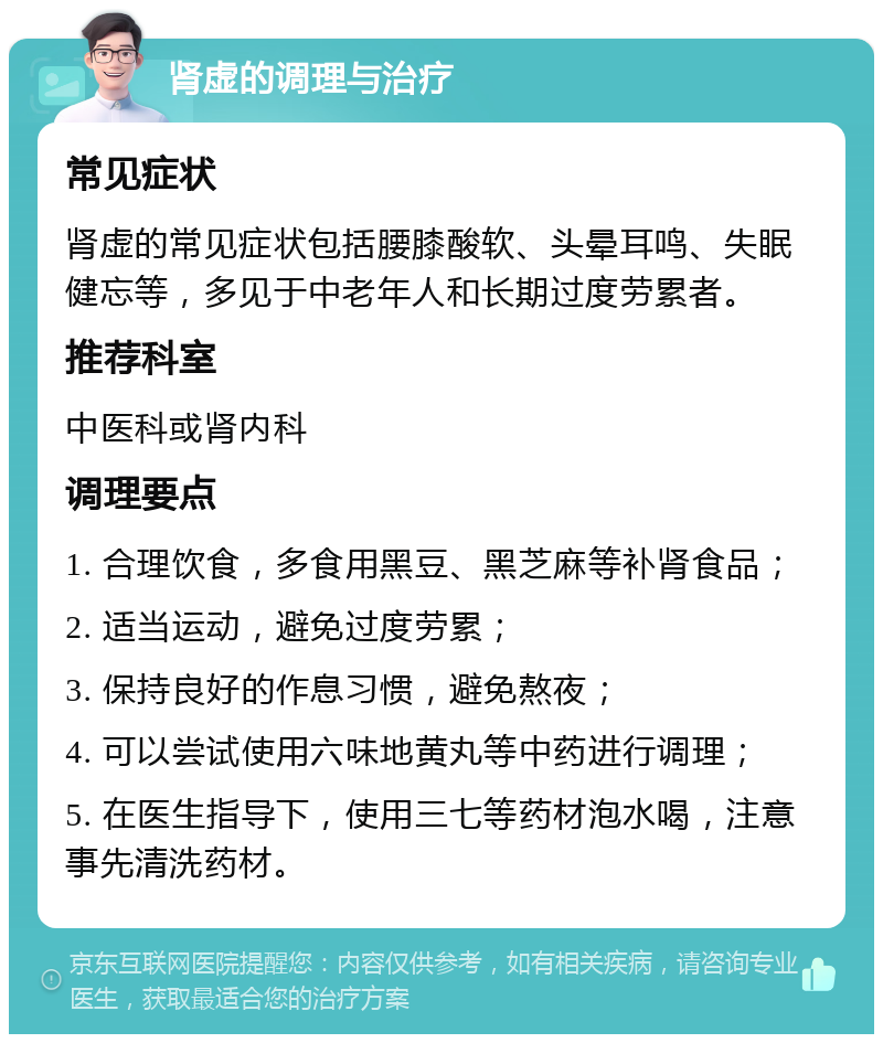 肾虚的调理与治疗 常见症状 肾虚的常见症状包括腰膝酸软、头晕耳鸣、失眠健忘等，多见于中老年人和长期过度劳累者。 推荐科室 中医科或肾内科 调理要点 1. 合理饮食，多食用黑豆、黑芝麻等补肾食品； 2. 适当运动，避免过度劳累； 3. 保持良好的作息习惯，避免熬夜； 4. 可以尝试使用六味地黄丸等中药进行调理； 5. 在医生指导下，使用三七等药材泡水喝，注意事先清洗药材。