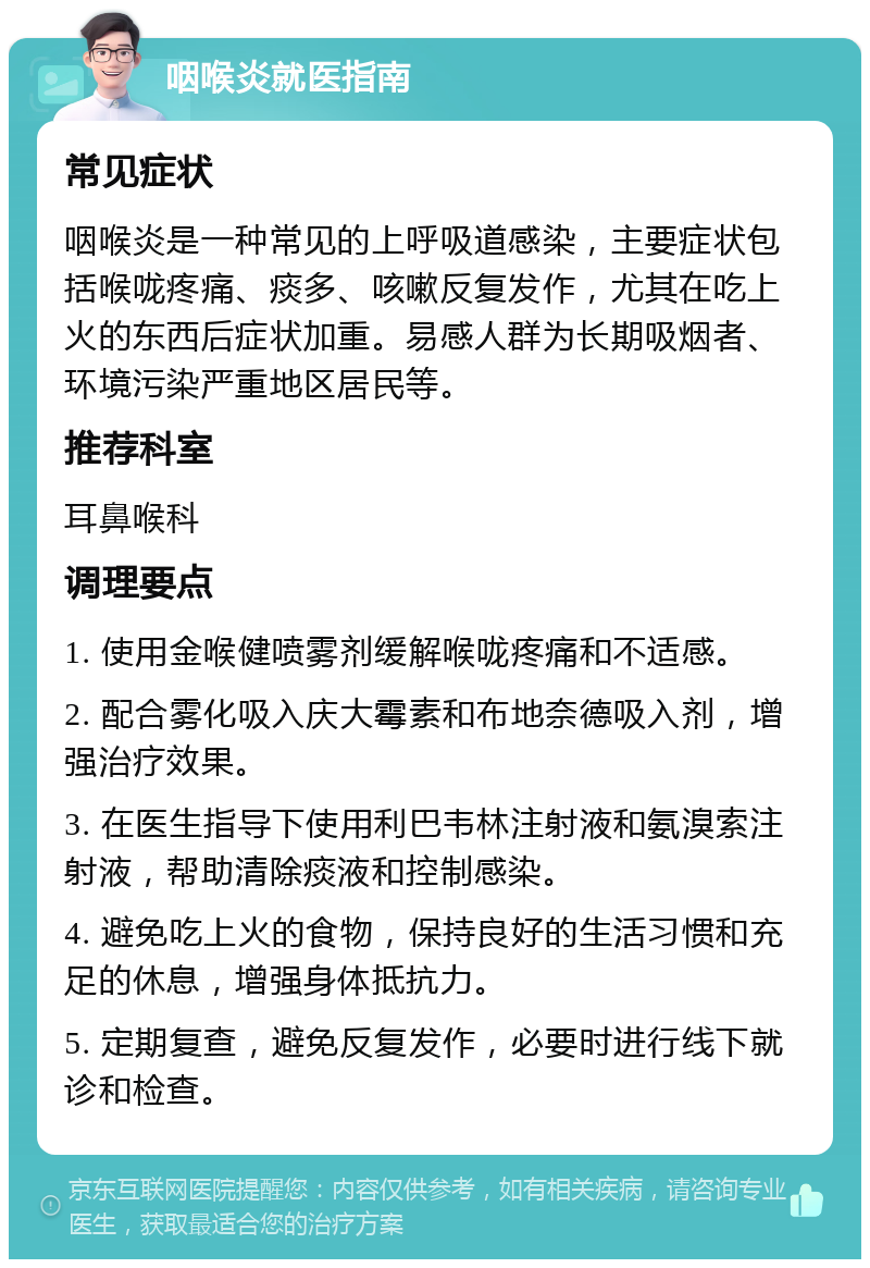 咽喉炎就医指南 常见症状 咽喉炎是一种常见的上呼吸道感染，主要症状包括喉咙疼痛、痰多、咳嗽反复发作，尤其在吃上火的东西后症状加重。易感人群为长期吸烟者、环境污染严重地区居民等。 推荐科室 耳鼻喉科 调理要点 1. 使用金喉健喷雾剂缓解喉咙疼痛和不适感。 2. 配合雾化吸入庆大霉素和布地奈德吸入剂，增强治疗效果。 3. 在医生指导下使用利巴韦林注射液和氨溴索注射液，帮助清除痰液和控制感染。 4. 避免吃上火的食物，保持良好的生活习惯和充足的休息，增强身体抵抗力。 5. 定期复查，避免反复发作，必要时进行线下就诊和检查。