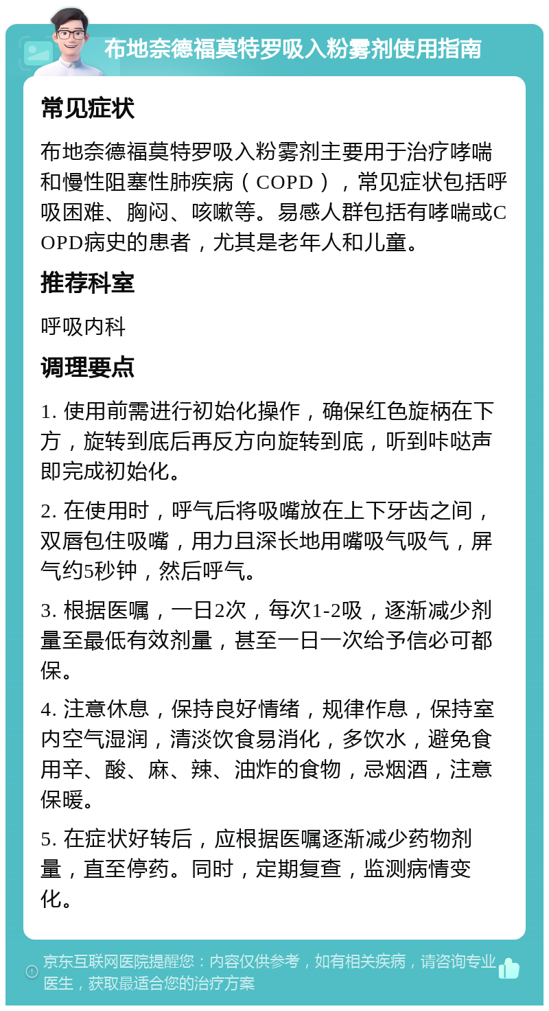 布地奈德福莫特罗吸入粉雾剂使用指南 常见症状 布地奈德福莫特罗吸入粉雾剂主要用于治疗哮喘和慢性阻塞性肺疾病（COPD），常见症状包括呼吸困难、胸闷、咳嗽等。易感人群包括有哮喘或COPD病史的患者，尤其是老年人和儿童。 推荐科室 呼吸内科 调理要点 1. 使用前需进行初始化操作，确保红色旋柄在下方，旋转到底后再反方向旋转到底，听到咔哒声即完成初始化。 2. 在使用时，呼气后将吸嘴放在上下牙齿之间，双唇包住吸嘴，用力且深长地用嘴吸气吸气，屏气约5秒钟，然后呼气。 3. 根据医嘱，一日2次，每次1-2吸，逐渐减少剂量至最低有效剂量，甚至一日一次给予信必可都保。 4. 注意休息，保持良好情绪，规律作息，保持室内空气湿润，清淡饮食易消化，多饮水，避免食用辛、酸、麻、辣、油炸的食物，忌烟酒，注意保暖。 5. 在症状好转后，应根据医嘱逐渐减少药物剂量，直至停药。同时，定期复查，监测病情变化。