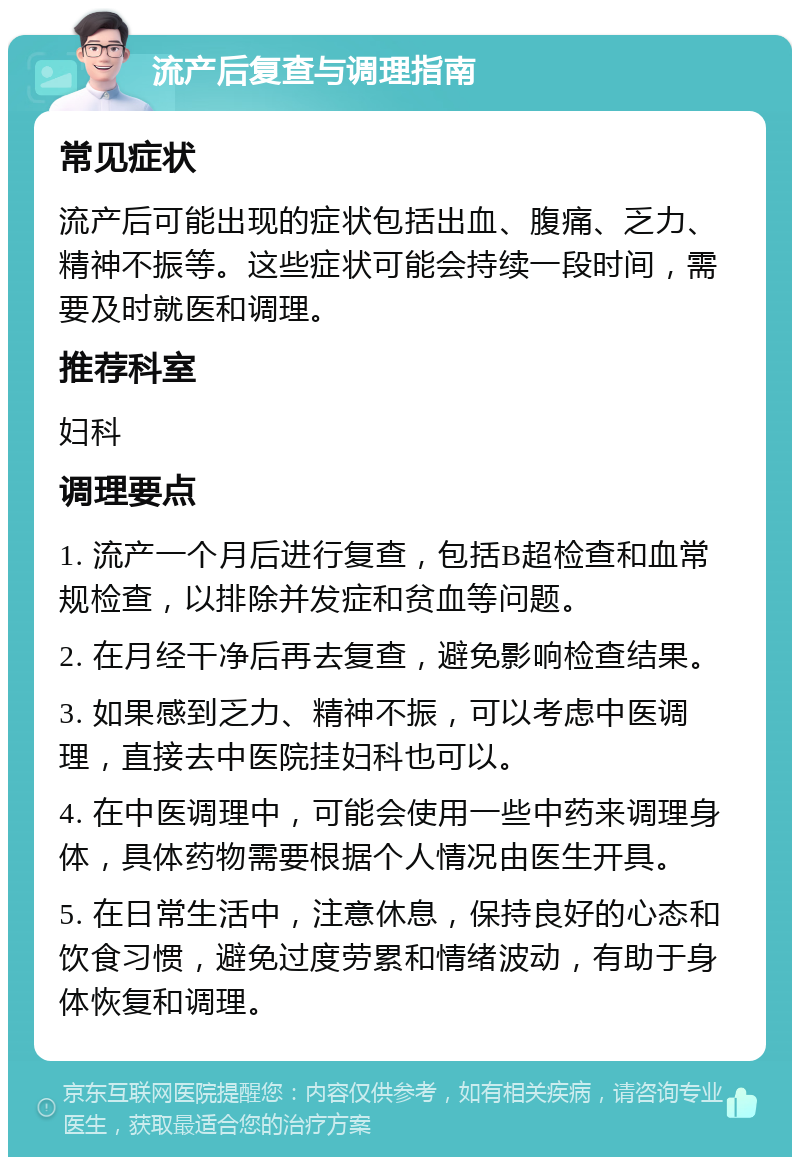 流产后复查与调理指南 常见症状 流产后可能出现的症状包括出血、腹痛、乏力、精神不振等。这些症状可能会持续一段时间，需要及时就医和调理。 推荐科室 妇科 调理要点 1. 流产一个月后进行复查，包括B超检查和血常规检查，以排除并发症和贫血等问题。 2. 在月经干净后再去复查，避免影响检查结果。 3. 如果感到乏力、精神不振，可以考虑中医调理，直接去中医院挂妇科也可以。 4. 在中医调理中，可能会使用一些中药来调理身体，具体药物需要根据个人情况由医生开具。 5. 在日常生活中，注意休息，保持良好的心态和饮食习惯，避免过度劳累和情绪波动，有助于身体恢复和调理。