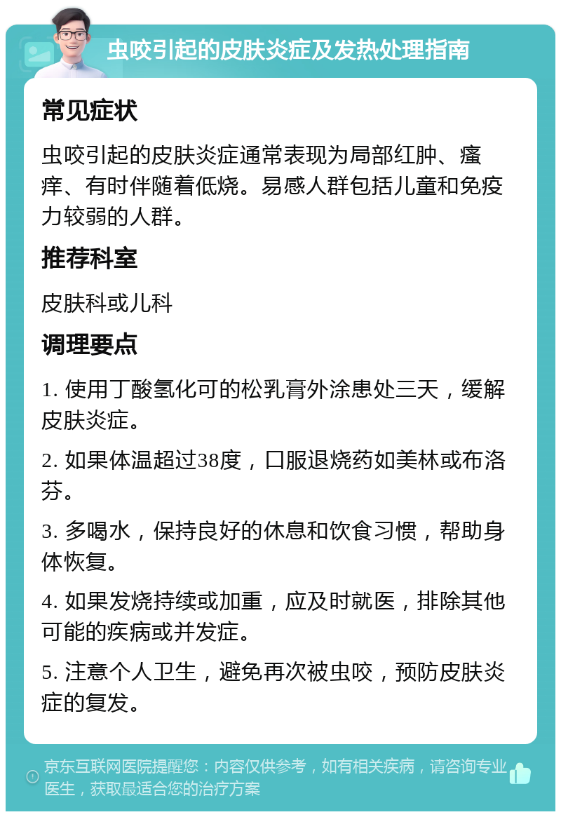 虫咬引起的皮肤炎症及发热处理指南 常见症状 虫咬引起的皮肤炎症通常表现为局部红肿、瘙痒、有时伴随着低烧。易感人群包括儿童和免疫力较弱的人群。 推荐科室 皮肤科或儿科 调理要点 1. 使用丁酸氢化可的松乳膏外涂患处三天，缓解皮肤炎症。 2. 如果体温超过38度，口服退烧药如美林或布洛芬。 3. 多喝水，保持良好的休息和饮食习惯，帮助身体恢复。 4. 如果发烧持续或加重，应及时就医，排除其他可能的疾病或并发症。 5. 注意个人卫生，避免再次被虫咬，预防皮肤炎症的复发。