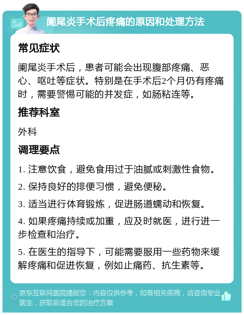 阑尾炎手术后疼痛的原因和处理方法 常见症状 阑尾炎手术后，患者可能会出现腹部疼痛、恶心、呕吐等症状。特别是在手术后2个月仍有疼痛时，需要警惕可能的并发症，如肠粘连等。 推荐科室 外科 调理要点 1. 注意饮食，避免食用过于油腻或刺激性食物。 2. 保持良好的排便习惯，避免便秘。 3. 适当进行体育锻炼，促进肠道蠕动和恢复。 4. 如果疼痛持续或加重，应及时就医，进行进一步检查和治疗。 5. 在医生的指导下，可能需要服用一些药物来缓解疼痛和促进恢复，例如止痛药、抗生素等。