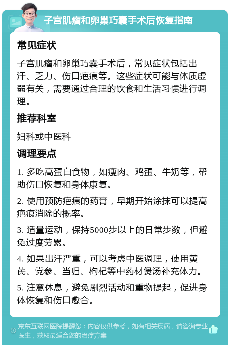 子宫肌瘤和卵巢巧囊手术后恢复指南 常见症状 子宫肌瘤和卵巢巧囊手术后，常见症状包括出汗、乏力、伤口疤痕等。这些症状可能与体质虚弱有关，需要通过合理的饮食和生活习惯进行调理。 推荐科室 妇科或中医科 调理要点 1. 多吃高蛋白食物，如瘦肉、鸡蛋、牛奶等，帮助伤口恢复和身体康复。 2. 使用预防疤痕的药膏，早期开始涂抹可以提高疤痕消除的概率。 3. 适量运动，保持5000步以上的日常步数，但避免过度劳累。 4. 如果出汗严重，可以考虑中医调理，使用黄芪、党参、当归、枸杞等中药材煲汤补充体力。 5. 注意休息，避免剧烈活动和重物提起，促进身体恢复和伤口愈合。