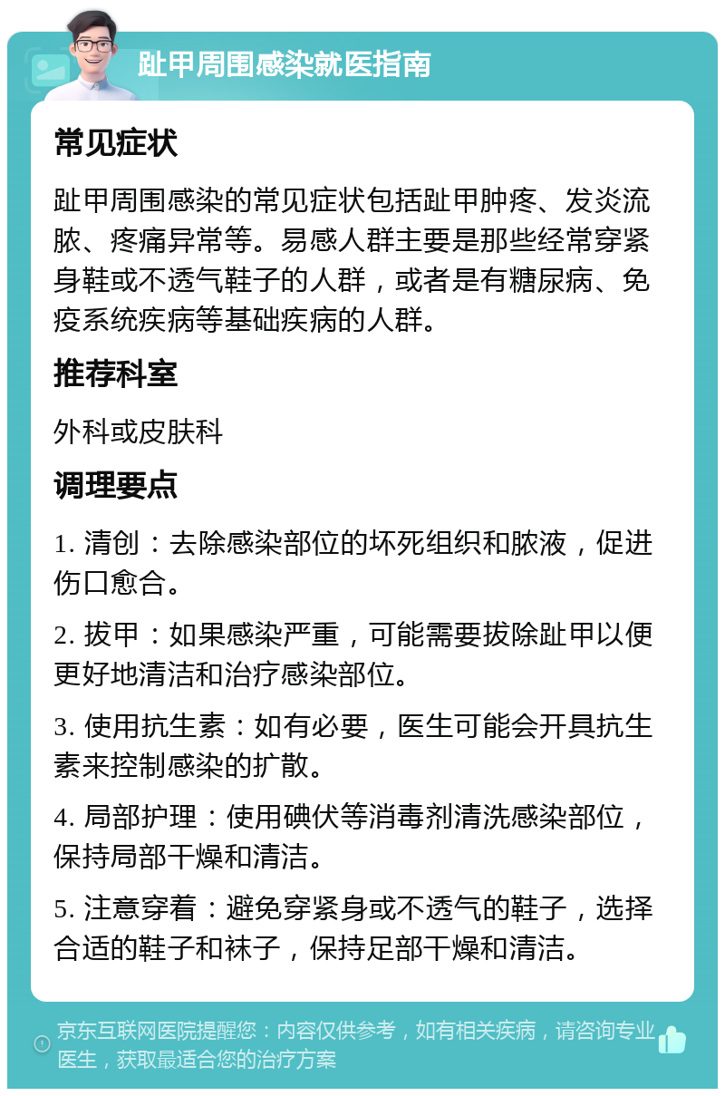 趾甲周围感染就医指南 常见症状 趾甲周围感染的常见症状包括趾甲肿疼、发炎流脓、疼痛异常等。易感人群主要是那些经常穿紧身鞋或不透气鞋子的人群，或者是有糖尿病、免疫系统疾病等基础疾病的人群。 推荐科室 外科或皮肤科 调理要点 1. 清创：去除感染部位的坏死组织和脓液，促进伤口愈合。 2. 拔甲：如果感染严重，可能需要拔除趾甲以便更好地清洁和治疗感染部位。 3. 使用抗生素：如有必要，医生可能会开具抗生素来控制感染的扩散。 4. 局部护理：使用碘伏等消毒剂清洗感染部位，保持局部干燥和清洁。 5. 注意穿着：避免穿紧身或不透气的鞋子，选择合适的鞋子和袜子，保持足部干燥和清洁。