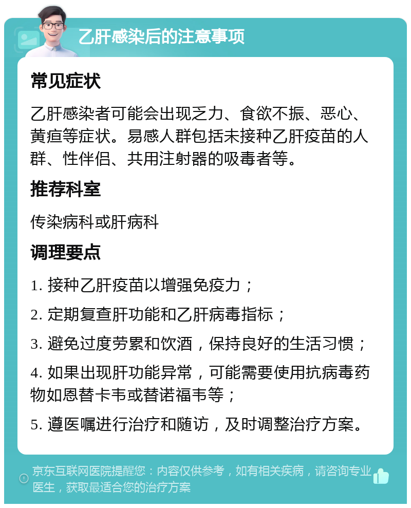 乙肝感染后的注意事项 常见症状 乙肝感染者可能会出现乏力、食欲不振、恶心、黄疸等症状。易感人群包括未接种乙肝疫苗的人群、性伴侣、共用注射器的吸毒者等。 推荐科室 传染病科或肝病科 调理要点 1. 接种乙肝疫苗以增强免疫力； 2. 定期复查肝功能和乙肝病毒指标； 3. 避免过度劳累和饮酒，保持良好的生活习惯； 4. 如果出现肝功能异常，可能需要使用抗病毒药物如恩替卡韦或替诺福韦等； 5. 遵医嘱进行治疗和随访，及时调整治疗方案。