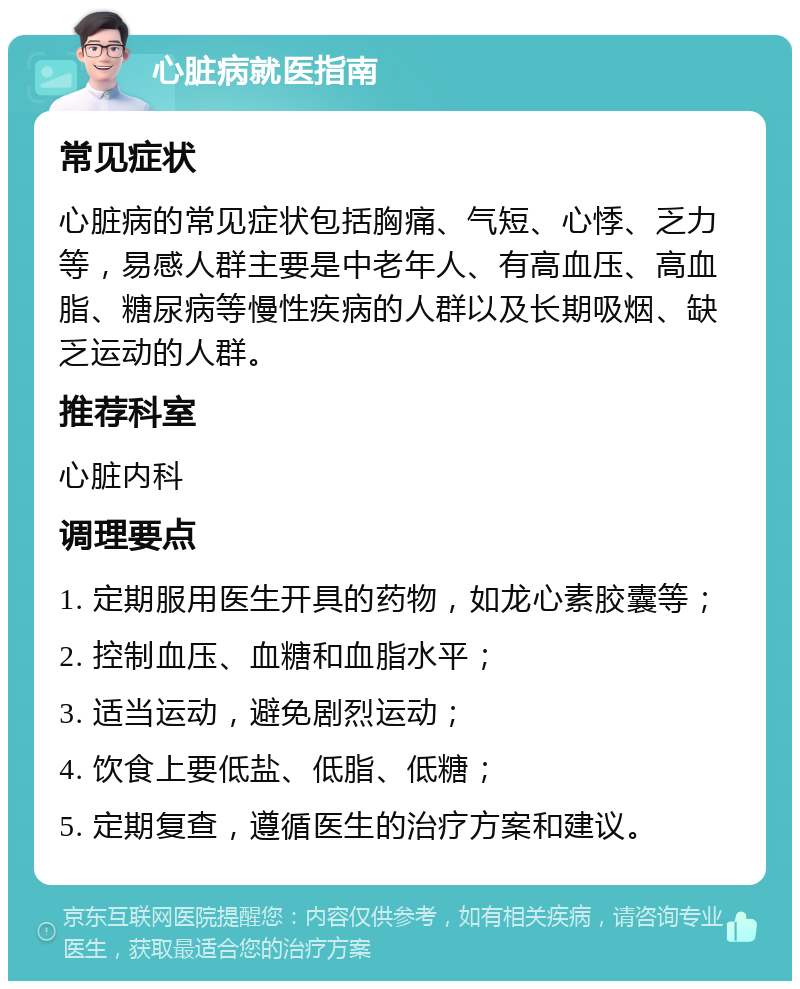 心脏病就医指南 常见症状 心脏病的常见症状包括胸痛、气短、心悸、乏力等，易感人群主要是中老年人、有高血压、高血脂、糖尿病等慢性疾病的人群以及长期吸烟、缺乏运动的人群。 推荐科室 心脏内科 调理要点 1. 定期服用医生开具的药物，如龙心素胶囊等； 2. 控制血压、血糖和血脂水平； 3. 适当运动，避免剧烈运动； 4. 饮食上要低盐、低脂、低糖； 5. 定期复查，遵循医生的治疗方案和建议。