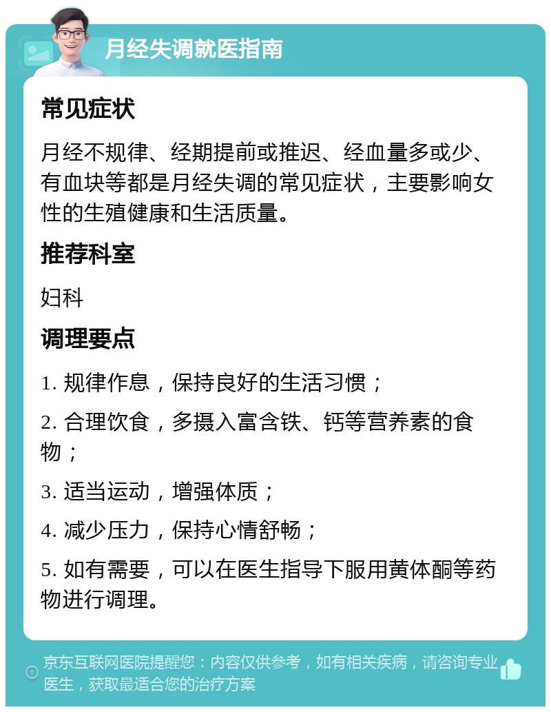 月经失调就医指南 常见症状 月经不规律、经期提前或推迟、经血量多或少、有血块等都是月经失调的常见症状，主要影响女性的生殖健康和生活质量。 推荐科室 妇科 调理要点 1. 规律作息，保持良好的生活习惯； 2. 合理饮食，多摄入富含铁、钙等营养素的食物； 3. 适当运动，增强体质； 4. 减少压力，保持心情舒畅； 5. 如有需要，可以在医生指导下服用黄体酮等药物进行调理。