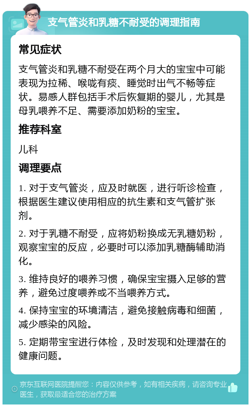 支气管炎和乳糖不耐受的调理指南 常见症状 支气管炎和乳糖不耐受在两个月大的宝宝中可能表现为拉稀、喉咙有痰、睡觉时出气不畅等症状。易感人群包括手术后恢复期的婴儿，尤其是母乳喂养不足、需要添加奶粉的宝宝。 推荐科室 儿科 调理要点 1. 对于支气管炎，应及时就医，进行听诊检查，根据医生建议使用相应的抗生素和支气管扩张剂。 2. 对于乳糖不耐受，应将奶粉换成无乳糖奶粉，观察宝宝的反应，必要时可以添加乳糖酶辅助消化。 3. 维持良好的喂养习惯，确保宝宝摄入足够的营养，避免过度喂养或不当喂养方式。 4. 保持宝宝的环境清洁，避免接触病毒和细菌，减少感染的风险。 5. 定期带宝宝进行体检，及时发现和处理潜在的健康问题。