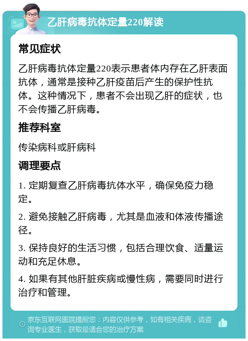 乙肝病毒抗体定量220解读 常见症状 乙肝病毒抗体定量220表示患者体内存在乙肝表面抗体，通常是接种乙肝疫苗后产生的保护性抗体。这种情况下，患者不会出现乙肝的症状，也不会传播乙肝病毒。 推荐科室 传染病科或肝病科 调理要点 1. 定期复查乙肝病毒抗体水平，确保免疫力稳定。 2. 避免接触乙肝病毒，尤其是血液和体液传播途径。 3. 保持良好的生活习惯，包括合理饮食、适量运动和充足休息。 4. 如果有其他肝脏疾病或慢性病，需要同时进行治疗和管理。