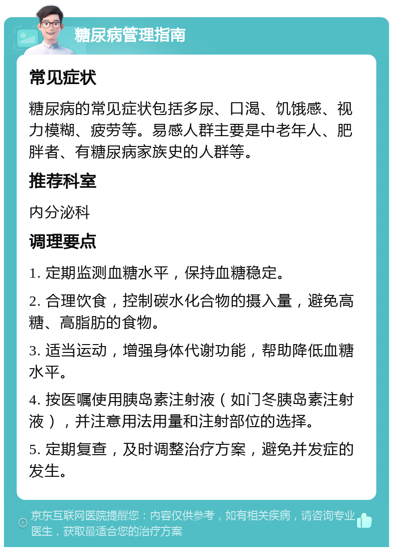 糖尿病管理指南 常见症状 糖尿病的常见症状包括多尿、口渴、饥饿感、视力模糊、疲劳等。易感人群主要是中老年人、肥胖者、有糖尿病家族史的人群等。 推荐科室 内分泌科 调理要点 1. 定期监测血糖水平，保持血糖稳定。 2. 合理饮食，控制碳水化合物的摄入量，避免高糖、高脂肪的食物。 3. 适当运动，增强身体代谢功能，帮助降低血糖水平。 4. 按医嘱使用胰岛素注射液（如门冬胰岛素注射液），并注意用法用量和注射部位的选择。 5. 定期复查，及时调整治疗方案，避免并发症的发生。