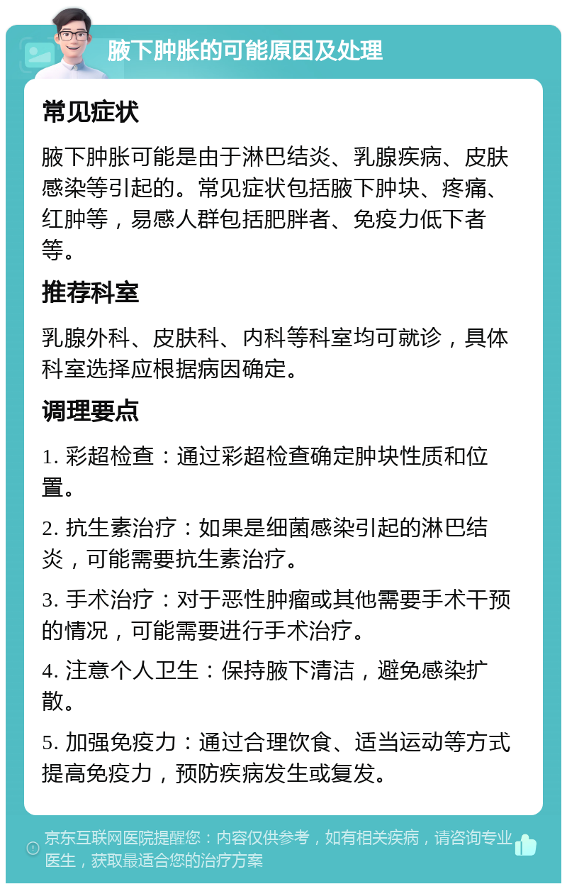 腋下肿胀的可能原因及处理 常见症状 腋下肿胀可能是由于淋巴结炎、乳腺疾病、皮肤感染等引起的。常见症状包括腋下肿块、疼痛、红肿等，易感人群包括肥胖者、免疫力低下者等。 推荐科室 乳腺外科、皮肤科、内科等科室均可就诊，具体科室选择应根据病因确定。 调理要点 1. 彩超检查：通过彩超检查确定肿块性质和位置。 2. 抗生素治疗：如果是细菌感染引起的淋巴结炎，可能需要抗生素治疗。 3. 手术治疗：对于恶性肿瘤或其他需要手术干预的情况，可能需要进行手术治疗。 4. 注意个人卫生：保持腋下清洁，避免感染扩散。 5. 加强免疫力：通过合理饮食、适当运动等方式提高免疫力，预防疾病发生或复发。