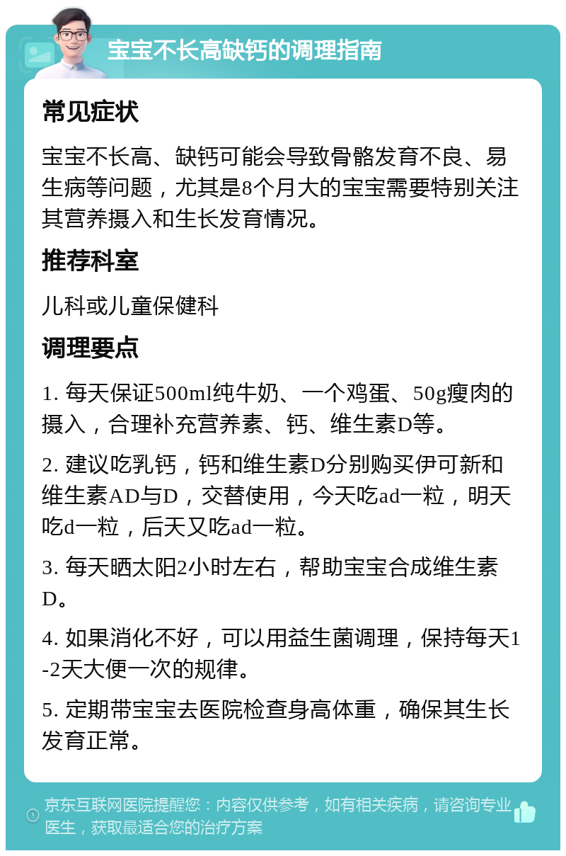 宝宝不长高缺钙的调理指南 常见症状 宝宝不长高、缺钙可能会导致骨骼发育不良、易生病等问题，尤其是8个月大的宝宝需要特别关注其营养摄入和生长发育情况。 推荐科室 儿科或儿童保健科 调理要点 1. 每天保证500ml纯牛奶、一个鸡蛋、50g瘦肉的摄入，合理补充营养素、钙、维生素D等。 2. 建议吃乳钙，钙和维生素D分别购买伊可新和维生素AD与D，交替使用，今天吃ad一粒，明天吃d一粒，后天又吃ad一粒。 3. 每天晒太阳2小时左右，帮助宝宝合成维生素D。 4. 如果消化不好，可以用益生菌调理，保持每天1-2天大便一次的规律。 5. 定期带宝宝去医院检查身高体重，确保其生长发育正常。