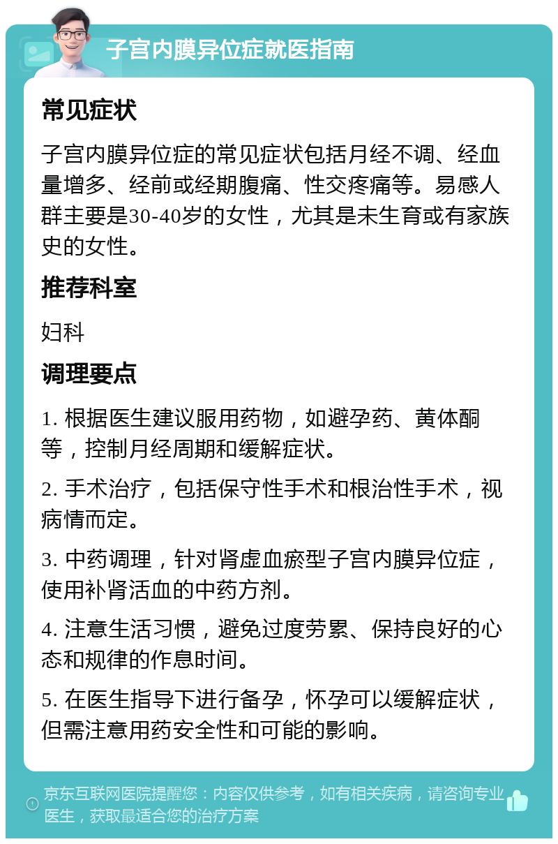 子宫内膜异位症就医指南 常见症状 子宫内膜异位症的常见症状包括月经不调、经血量增多、经前或经期腹痛、性交疼痛等。易感人群主要是30-40岁的女性，尤其是未生育或有家族史的女性。 推荐科室 妇科 调理要点 1. 根据医生建议服用药物，如避孕药、黄体酮等，控制月经周期和缓解症状。 2. 手术治疗，包括保守性手术和根治性手术，视病情而定。 3. 中药调理，针对肾虚血瘀型子宫内膜异位症，使用补肾活血的中药方剂。 4. 注意生活习惯，避免过度劳累、保持良好的心态和规律的作息时间。 5. 在医生指导下进行备孕，怀孕可以缓解症状，但需注意用药安全性和可能的影响。